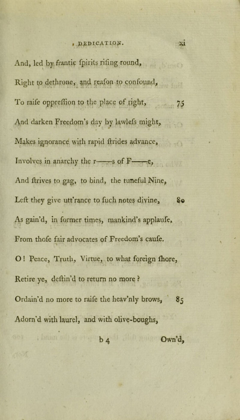 And, led by frantic fpirits riling round, Right to dethrone, and reafon to confound. To raife opprefhon to the place of right, 75 And darken Freedom’s day by lawlefs might. Makes ignorance with rapid ftrides advance, Involves in anarchy the r -s of F e. And ftrives to gag, to bind, the tuneful Nine, Left they give utt’rance to fuch notes divine. So As gain’d, in former times, mankind’s applaufe. From thofe fair advocates of Freedom’s caufe. \  O ! Peace, Truth, Virtue, to what foreign lhore. Retire ye, deftin’d to return no more ? Ordain’d no more to raife the heav’nly brows, 85 Adorn’d with laurel, and Vvith olive-boughs, b4 Own’d,
