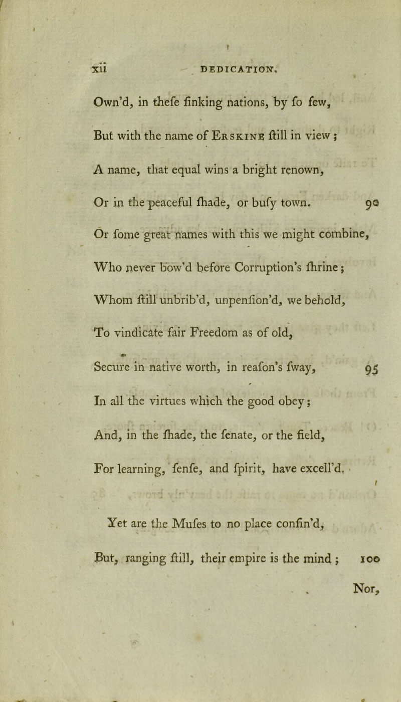 Xli DEDICATION. Own’d, in thefe finking nations, by fo few, But with the name of Erskine ftill in view ; A name, that equal wins a bright renown. Or in the peaceful fhade, or bufy town. 90 r r Or fome great names with this we might combine. Who never bow’d before Corruption’s fhrine; Whom ftill unbrib’d, unpenfion’d, we behold. To vindicate fair Freedom as of old. Secure in native worth, in reafon’s fway, 95 In all the virtues which the good obey; And, in the fhade, the fenate, or the field. For learning, fenfe, and fpirit, have excell’d, 1 Yet are the Mufes to no place confin’d, But, ranging fiill, their empire is the mind ; 100 Nor,