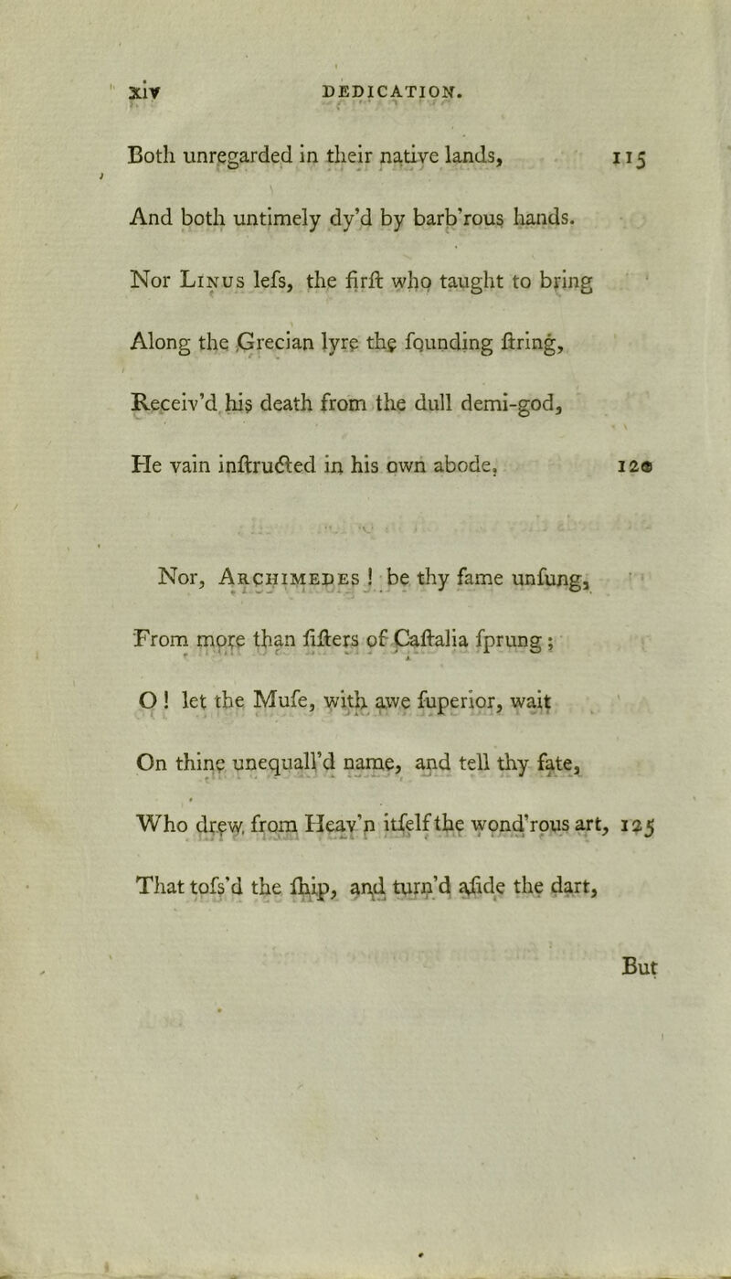 Both unregarded in their native lands, 115 And both untimely dy’d by barb'rous hands. Nor Linus lefs, the firft who taught to bring Along the Grecian lyre the founding firing. Receiv’d hfi death from the dull demi-god. He vain infinnfied in his own abode. 12® , 1 j. . 'V... ‘O 1 ■ J 1 * - - <,-■■■ 4 Nor, Archimedes ! be thy fame unfung, From mote than fifiers of Caftalia fprung; O ! let the Mufe, with awe fuperior, wait On thine unequall’d name, and tell thy fate, Who drew, from Heav’n itfelfthe wond’rous art, 125 Tliat tofs’d the Ihip, ar\il turn’d affile the dart, But I