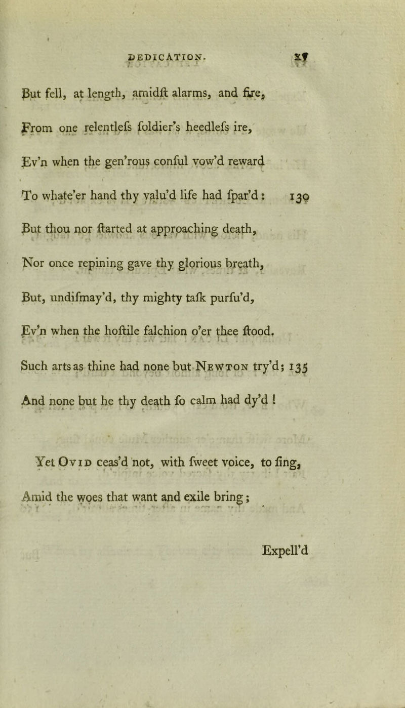 7. r vt ^ut fell, at length, amidft alarms, and fire, From one relentlefs foldier’s heedlefs ire, Ev’n when the gen’rous conful vow’d reward To whate’er hand thy valu’d life had fpar’d: 130 But thou nor flarted at approaching death. Nor once repining gave thy glorious breath. But, undifmay’d, thy mighty talk purfu’d, Ev’n when the hoftile falchion o’er thee flood. • • • 1. Such arts as thine had none but Newton try’d; 135 And none but he thy death fo calm had dy’d ! » • Yet Ovid ceas’d not, with fweet voice, to fing, Amid the vyoes that want and exile bring; Expell’d