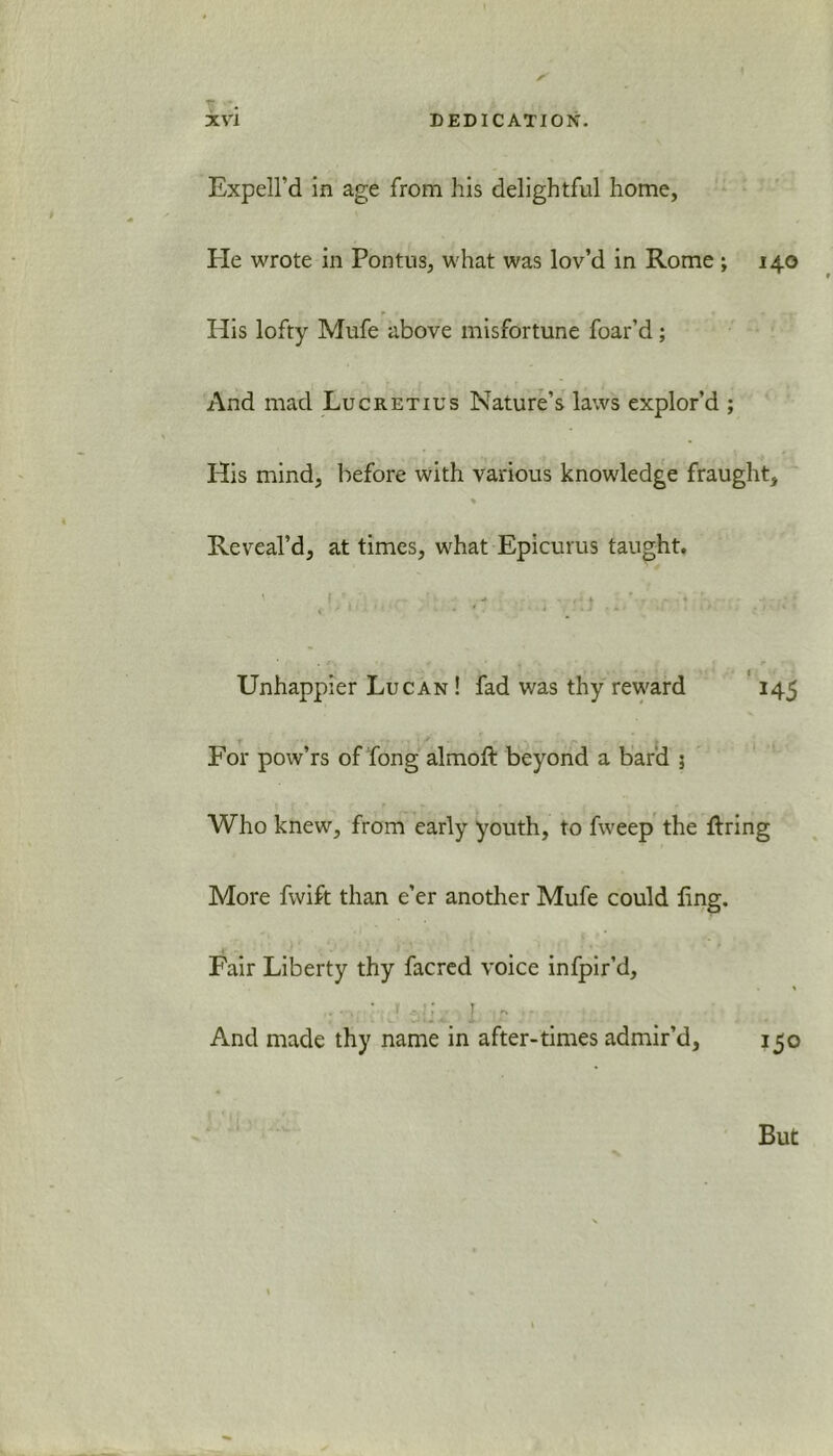 Expell’d in age from his delightful home, He wrote in Pontus, what was lov’d in Rome ; 140 His lofty Mufe above misfortune foar’d; And mad Lucretius Nature’s laws explor’d ; His mind, before with various knowledge fraught, % Reveal'd, at times, what Epicurus taught. Unhappier Lucan ! fad was thy reward 145 For pow’rs of fong almoft beyond a bard 3 Who knew, from early youth, to fweep the firing More fwift than e’er another Mufe could ling. Fair Liberty thy facred voice infpir’d, ^ * i ’ 4. 2 r* And made thy name in after-times admir’d, 150