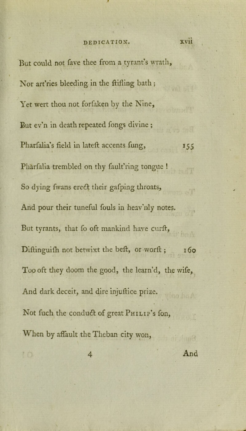 But could not fave thee from a tyrant’s wrath. Nor art’ries bleeding in the ftifling bath; Yet wert thou not foriaken by the Nine, But ev’n in death repeated fongs divine ; Pharfalia’s field in lateft accents fung, 155 Pharfalia trembled on thy fault’ring tongue ! So dying fwans ereft their gafping throats. And pour their tuneful fouls in heav'nly notes. But tyrants, that fo oft mankind have curft, Diftinguifh not betwixt the beft, or word ; 160 Too oft they doom the good, the learn’d, the wife. And dark deceit, and dire injuftice prize. Not fuch the condudt of great Philip’s fon. When by aflault the Theban city won, 4 And