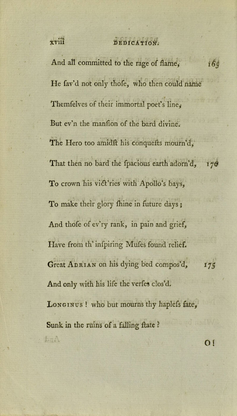 And all committed to the rage of flame, He fav’d not only thofe, who then could name Themfelves of their immortal poet’s line. But ev’n the manfion of the bard divine. The Hero too amidfl his conquefts mourn’d. That then no bard the fpacious earth adorn’d. To crown his vidt’rics with Apollo’s bays. To make their glory fhine in future days; And thofe of ev’ry rank, in pain and grief, f * * * Have from th’ infpiring Mufes found relief. Great Adrian on his dying bed compos’d. And only with his life the verfes clos’d, Longinus ! who but mourns thy haplefs fate. Sunk in the ruins of a falling flate ?
