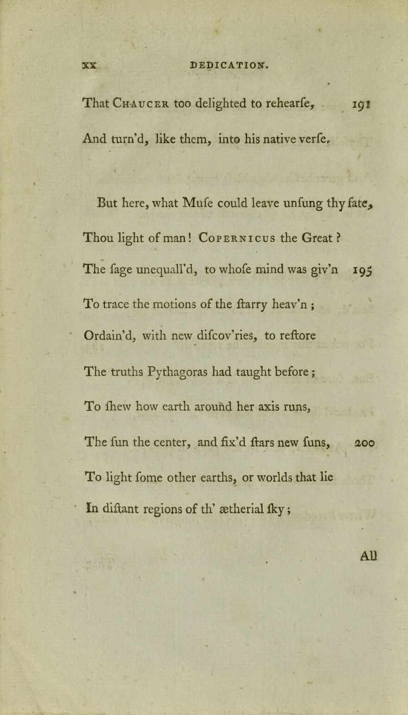 XX DEDICATION-. 9 That Chaucer too delighted to rehearfe, 191 And turn’d, like them, into his native verfe, « / i > But here, what Mufe could leave unfung thy fate. Thou light of man! Copernicus the Great ? The fage unequall’d, to whofe mind was giv’n 195 To trace the motions of the ftarry heav’n ; Ordain’d, with new difcov’ries, to reftore The truths Pythagoras had taught before; To fh.ew how earth around her axis runs. The fun the center, and fix’d ftars new funs, 2,00 To light fome other earths, or worlds that lie ' In diflant regions of th’ aetherial fky; AD