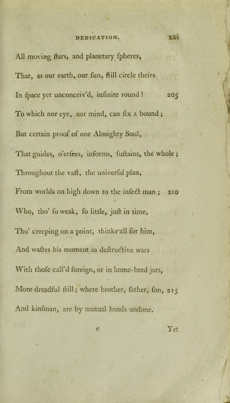 All moving ftars* and planetary fpheres, That, as our earth, our fun, frill circle theirs In fpace yet unconceiv’d, infinite round ! 205 To which nor eye, nor mind, can fix a bound ; But certain proof of one Almighty Soul, That guides, o’erfees, informs, fuftains, the whole ; Throughout the vafr, the univerfal plan. From worlds on high down to the infect man ; 210 0‘ Who, tho’ fo weak, fo little, juft in time, Tho’ creeping on a point, thinks*all for him. And waftes his moment in definitive wars With thofe call’d foreign, or in home-bred jars, More dreadful frill; where brother, father, fon, 215 And kinfman, are by mutual hands undone. r Yet