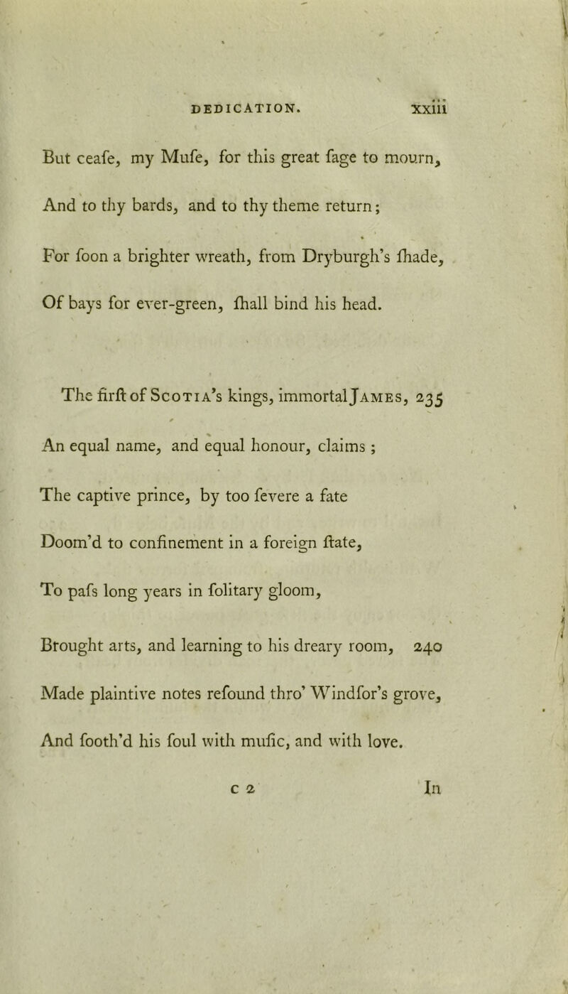 But ceafe, my Mufe, for this great fage to mourn. And to thy bards, and to thy theme return; For foon a brighter wreath, from Dryburgh’s fhade. Of bays for ever-green, fhall bind his head. The firft of Scotia’s kings, immortal James, 235 * % An equal name, and equal honour, claims ; The captive prince, by too fevere a fate Doom’d to confinement in a foreign ftate. To pafs long years in folitary gloom. Brought arts, and learning to his dreary room, 240 Made plaintive notes refound thro’ Windfor’s grove. And footh’d his foul with mulic, and with love.
