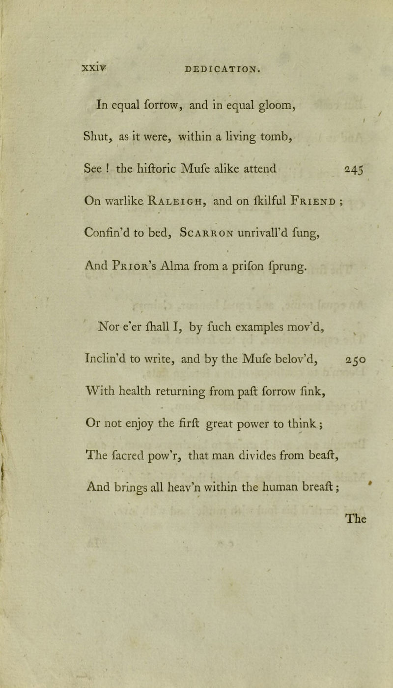 In equal forrow, and in equal gloom, I Shut, as it were, within a living tomb. See ! the hifloric Mufe alike attend 243 On warlike Raleigh, and on lkilful Friend ; Confin’d to bed, Scarron unrivall’d fung, And Prior’s Alma from a prifon fprung. v Nor e’er fhall I, by iuch examples mov’d, Inclin’d to write, and by the Mufe belov’d, 250 With health returning frompaft forrow fink. Or not enjoy the firft great power to think; The facred pow’r, that man divides from beaft. And brings all heav’n within the human breafl;