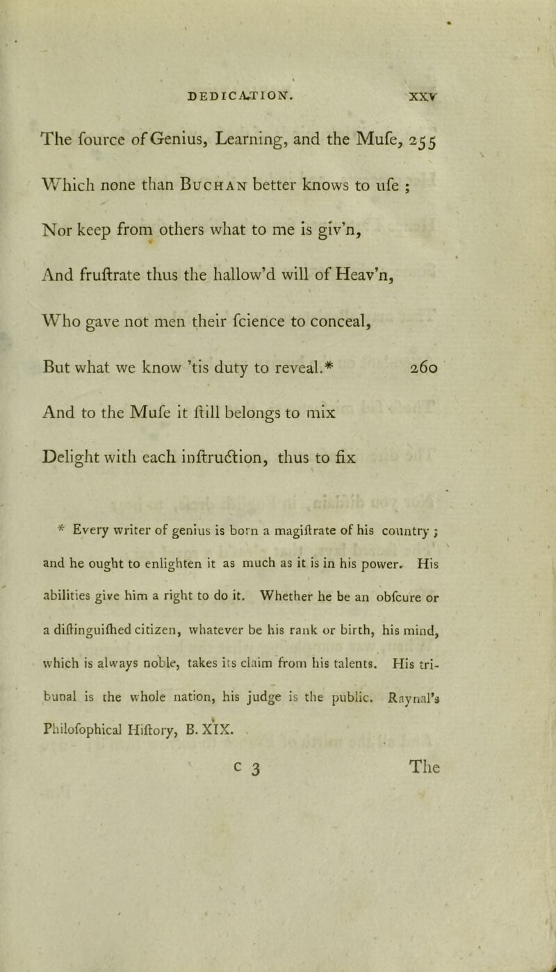 The fource of Genius, Learning, and the Mufe, 25 5 Which none than Buchan better knows to ufe ; Nor keep from others what to me is giv’n, And fruftrate thus the hallow’d will of Heav’n, Who gave not men their fcience to conceal, But what we know ’tis duty to reveal.* 260 And to the Mufe it hill belongs to mix Delight with each inftrudtion, thus to fix * Every writer of genius is born a magiftrate of his country ; and he ought to enlighten it as much as it is in his power. His abilities give him a right to do it. Whether he be an obfcure or a dilHnguifhed citizen, whatever be his rank or birth, his mind, which is always noble, takes its claim from his talents. His tri- bunal is the whole nation, his judge is the public. Rnynal’s Philofophical Hiftory, B. XIX.