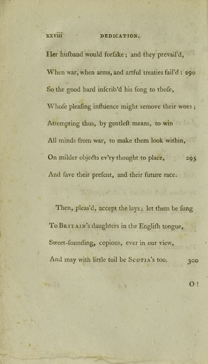 / XXviii DEDICATION. Her hufband would forfake ; and they prevail’d, When war, when arms, and artful treaties fail’d : 290 So the good bard infcrib’d his fong to thofe, Whofe pleating influence might remove their woes ; t Attempting thus, by gentleft means, to win All minds from war, to make them look within, On milder objects ev’ry thought to place, 295 And fave their prefent, and their future race. 1 1 Then, pleas’d, accept the lays; let them be fung To Brit. ain’s daughters in the Englifh tongue, % / Sweet-founding, copious, ever in our view, And may with little toil be Scotia’s too, 300 O !