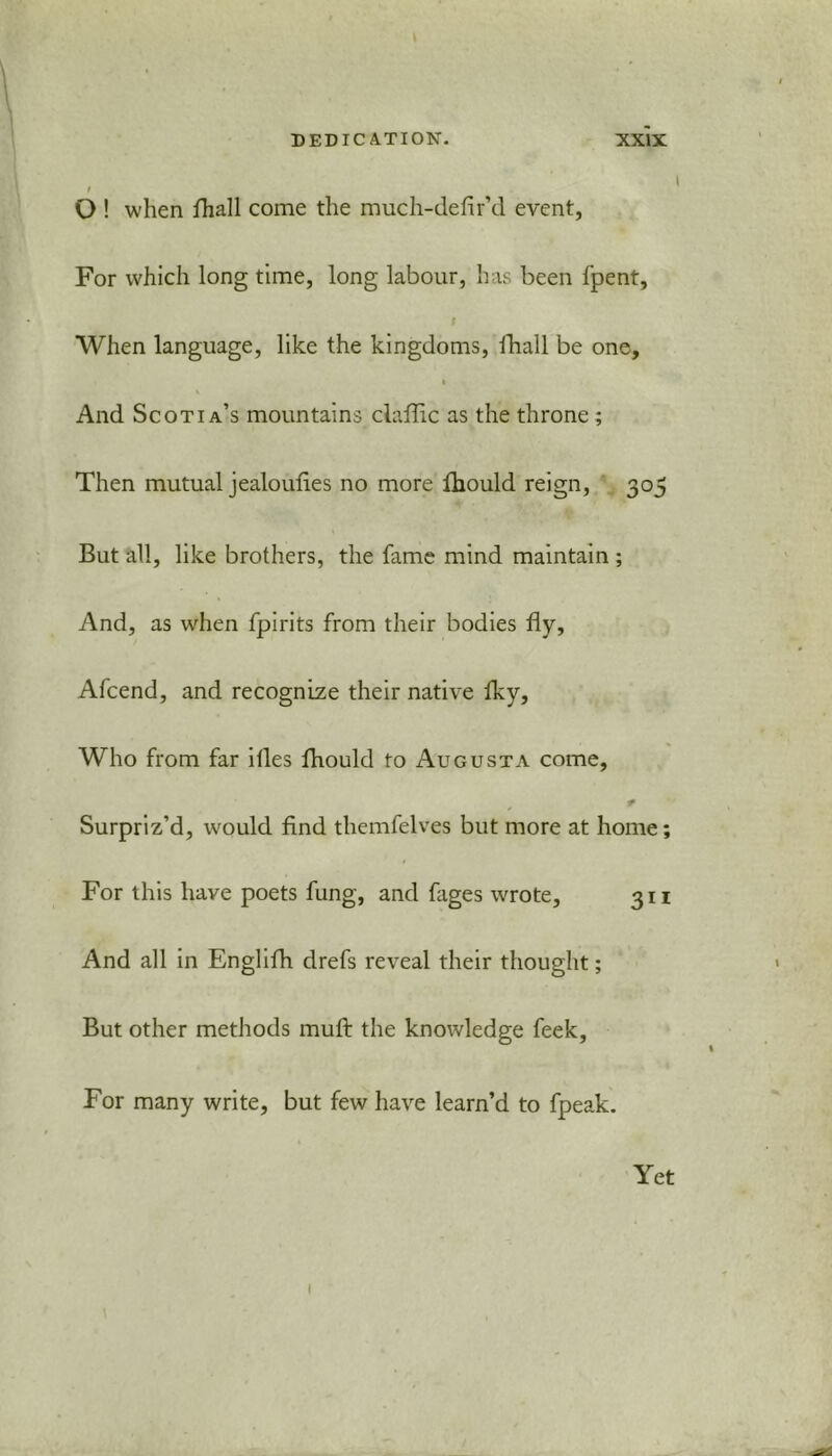 t O ! when fhall come the much-defir’d event, For which long time, long labour, has been fpent, I When language, like the kingdoms, ■fhall be one, i And Scotia’s mountains claffic as the throne ; Then mutual jealoulies no more fhould reign, 305 But all, like brothers, the fame mind maintain ; And, as when fpirits from their bodies fly, Afcend, and recognize their native fky, Who from far ifles fhould to Augusta come, * Surpriz’d, would find themfelves but more at home; For this have poets fung, and fages wrote, 311 And all in Englifh drefs reveal their thought; But other methods muft the knowledge feek. For many write, but few have learn’d to fpeak. Yet 1