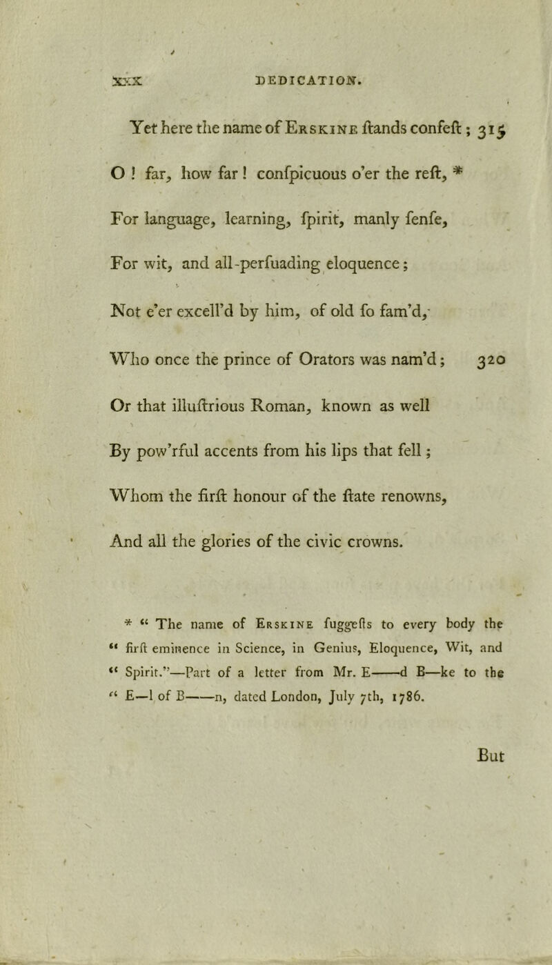 301X DEDICATION. Yet here the name of Erskine ftandsconfeft 5315 O ! far, how far ! confpicuous o’er the reft, * For language, learning, fpirit, manly fenfe. For wit, and all-perfuading eloquence; Not e’er excell’d by him, of old fo fam’d,- Who once the prince of Orators was nam’d; 320 Or that illuftrious Roman, known as well ■» / By pow’rful accents from his lips that fell; Whom the firft honour of the ftate renowns. And all the glories of the civic crowns. * “ The name of Erskine fuggefls to every body the “ firft eminence in Science, in Genius, Eloquence, Wit, and “ Spirit.”—Part of a letter from Mr. E d B—ke to the (i £—1 of B n, dated London, July 7th, 1786.