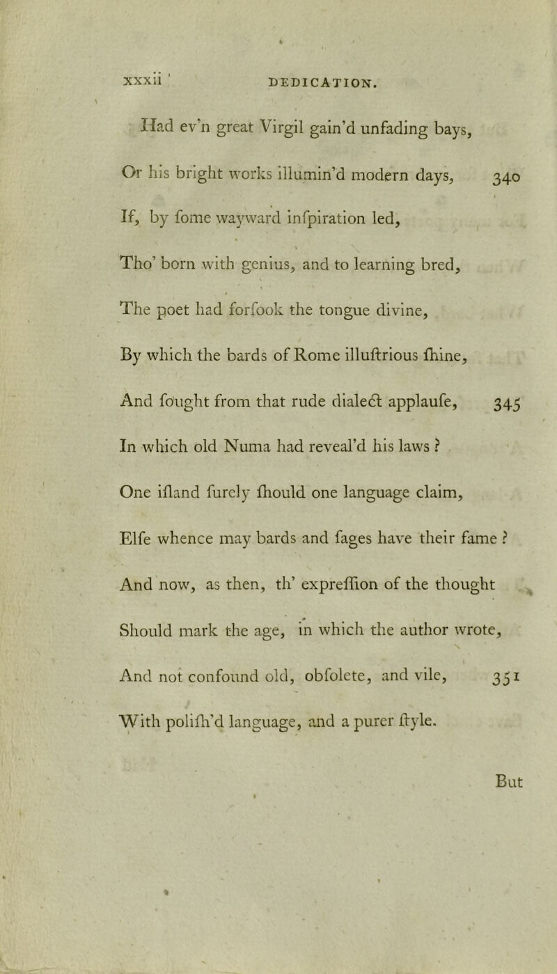 Had ev n great Virgil gain'd unfading bays, Or his bright works illumin’d modern days, 340 If, by fome wayward infpiration led, Tho’ born with genius, and to learning bred. The poet had forfook the tongue divine. By which the bards of Rome illuftrious fhine. And fought from that rude dialect applaufe, 345 In which old Numa had reveal’d his laws ? One ifland furely fhould one language claim, Elfe whence may bards and fages have their fame ? And now, as then, th’ expreffion of the thought Should mark the age, in which the author wrote, \ And not confound old, obfolete, and vile, 331 With polifh’d language, and a purer Ityle. %
