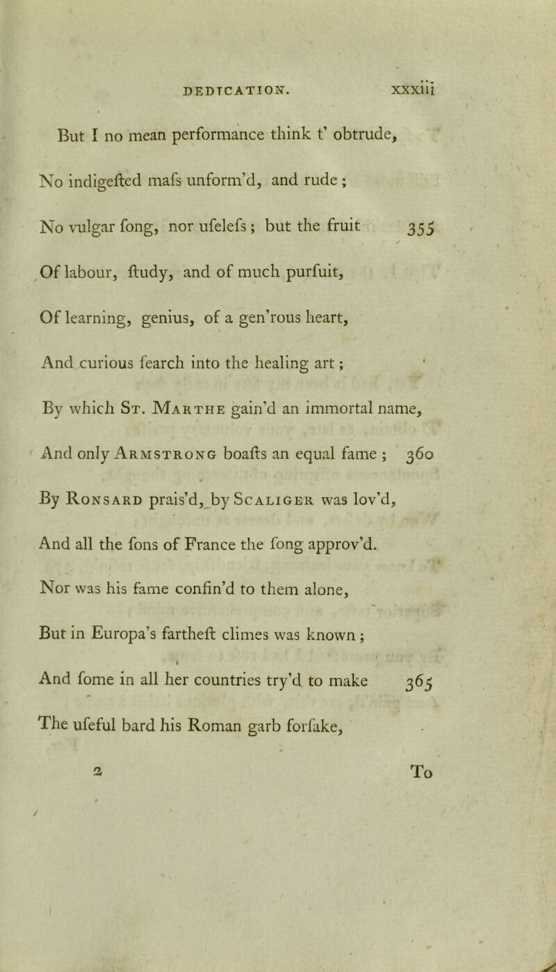 But I no mean performance think t’ obtrude. No indigefted mafs unform’d, and rude ; No vulgar fong, nor ufelefs; but the fruit 355 ' • / / Of labour, ftudy, and of much purfuit. Of learning, genius, of a gen’rous heart. And curious fearch into the healing art; By which St. Mar the gain’d an immortal name. And only Armstrong boafts an equal fame ; 360 By Ronsard prais’d, by Scaliger was lov’d. And all the fons of France the fong approv’d. Nor was his fame confin’d to them alone. But in Europa’s farthefi: climes was known ; I And fome in all her countries try’d to make 365 The ufeful bard his Roman garb forfake, 3 To /