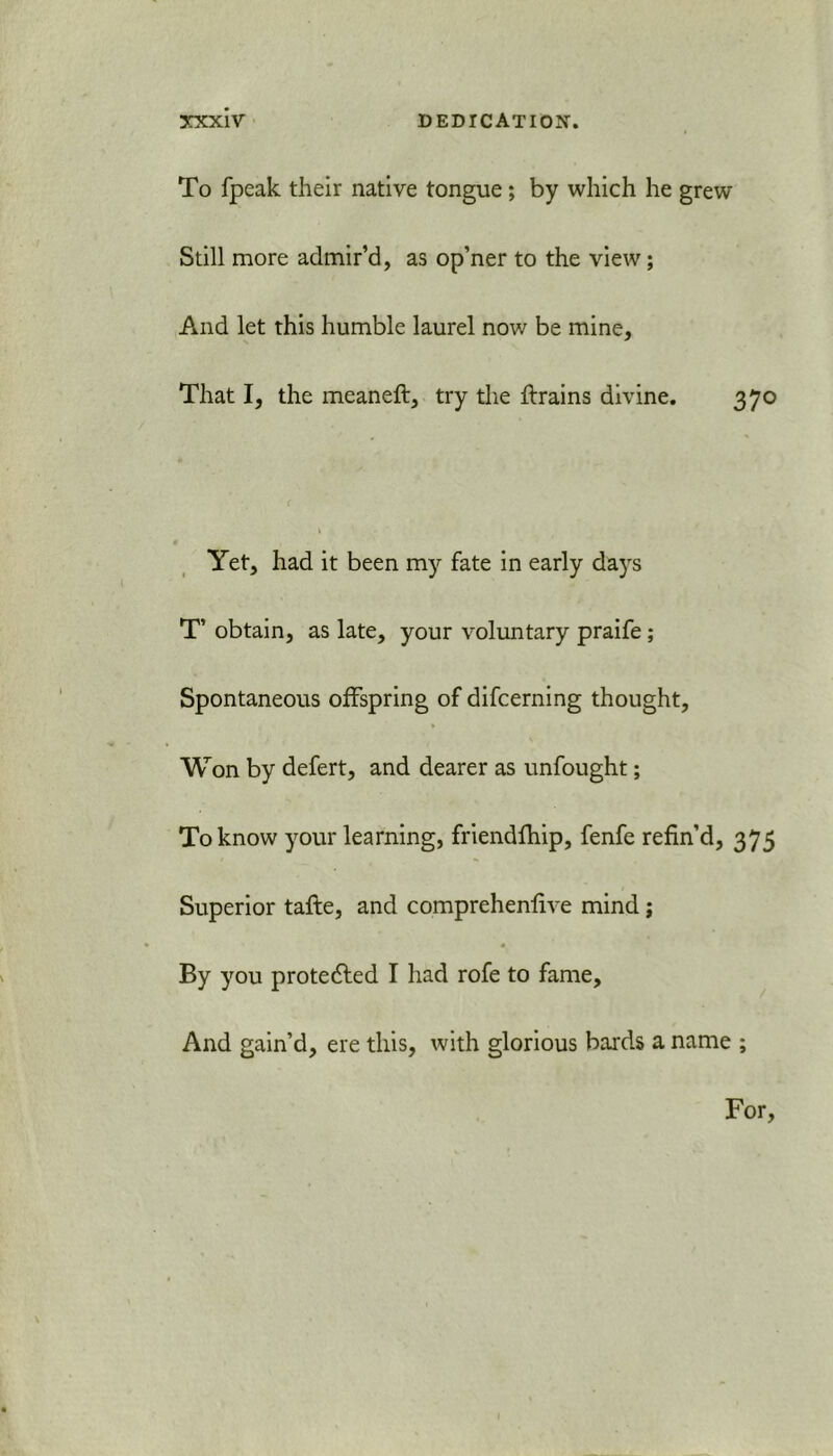 To fpeak their native tongue; by which he grew Still more admir’d, as op’ner to the view; And let this humble laurel now be mine. That I, the meaneft, try the {trains divine. 370 Yet, had it been my fate in early days T’ obtain, as late, your voluntary praife ; Spontaneous offspring of difcerning thought. Won by defert, and dearer as unfought; To know your learning, friendfhip, fenfe refin’d, 375 Superior tafle, and comprehenfive mind; « By you protected I had rofe to fame. And gain’d, ere this, with glorious bards a name ; For,