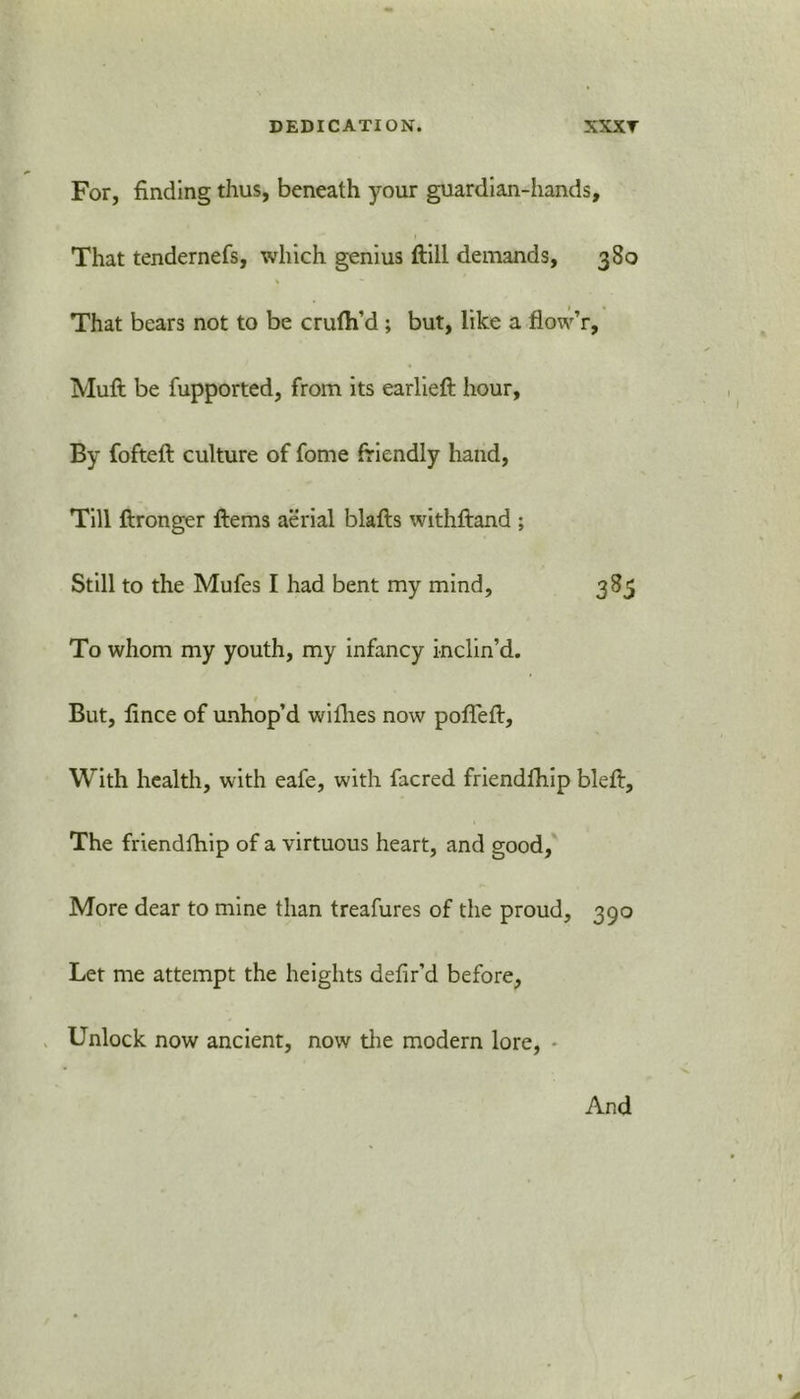 For, finding thus, beneath your guardian-hands. That tendernefs, which genius ftill demands, 380 That bears not to be crufli’d; but, like a flow’r, Muft be fupported, from its earlieft hour. By fofteft culture of fome friendly hand, Till ftronger ftems aerial blafls withftand ; Still to the Mufes I had bent my mind, 385 To whom my youth, my infancy inclin’d. But, fince of unhop’d withes now pofleft. With health, with eafe, with facred friendfhip blett. The friendfhip of a virtuous heart, and good, More dear to mine than treafures of the proud, 390 Let me attempt the heights defir’d before, Unlock now ancient, now the modem lore, * And