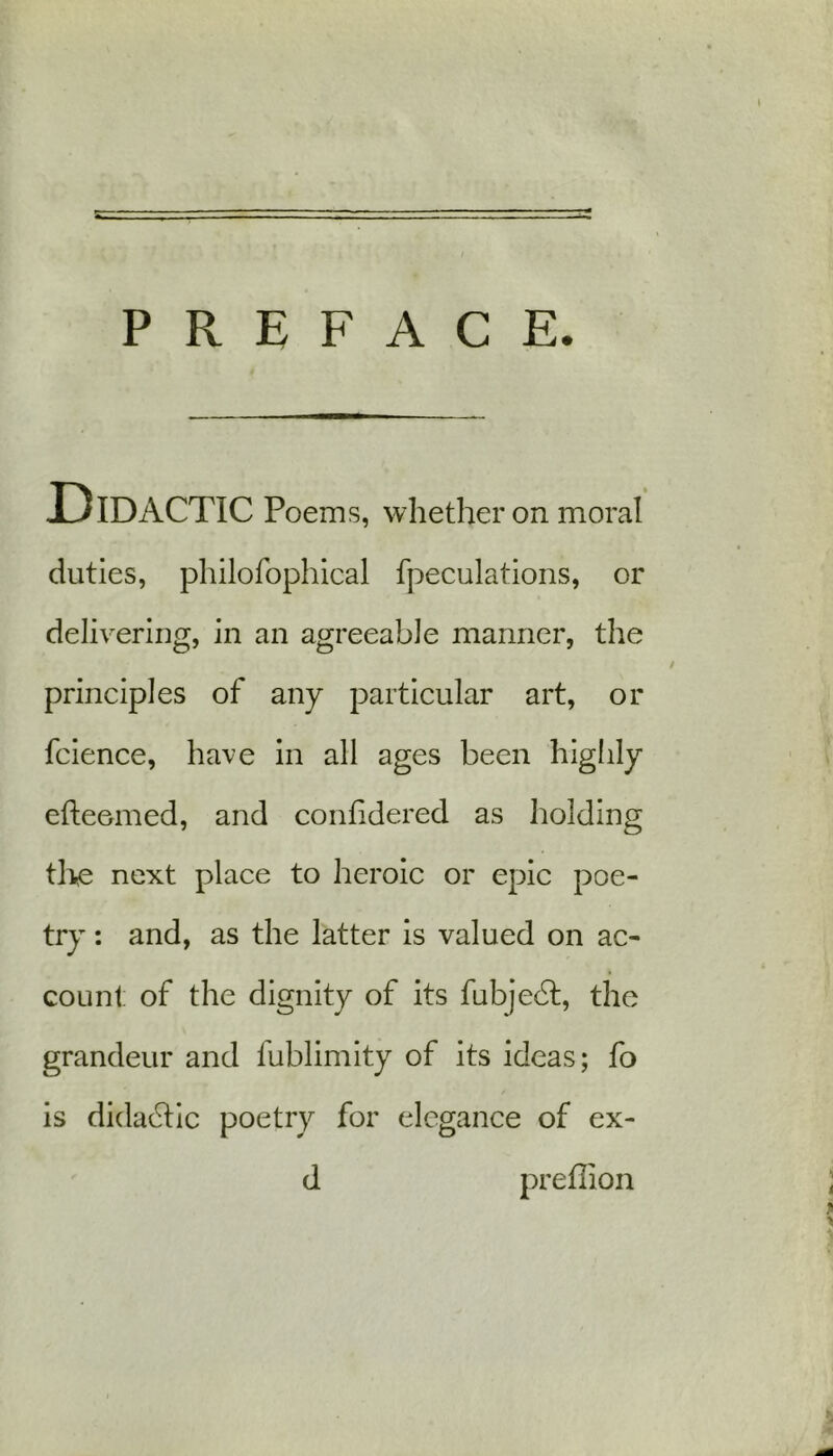 - PREFACE. Didactic Poems, whether on moral duties, philofophical fpeculations, or delivering, in an agreeable manner, the principles of any particular art, or fcience, have in all ages been highly efteemed, and confidered as holding the next place to heroic or epic poe- try : and, as the latter is valued on ac- count of the dignity of its fubjedt, the grandeur and fublimity of its ideas; fo is didadtic poetry for elegance of ex- d preflion