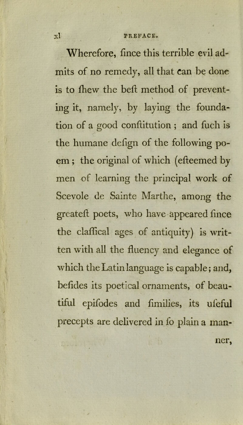 Wherefore, fince this terrible evil ad- mits of no remedy, all that can be done is to fhew the beft method of prevent- \ ing it, namely, by laying the founda- tion of a good conftitution ; and fuch is the humane delign of the following po- em ; the original of which (efteemed by men of learning the principal work of Scevole de Sainte Marthe, among the greateft poets, who have appeared fince the claflical ages of antiquity) is writ- ten with all the fluency and elegance of which the Latin language is capable; and, befldes its poetical ornaments, of beau- tiful epifod es and flmilies, its ufeful precepts are delivered in fo plain a man- ner,