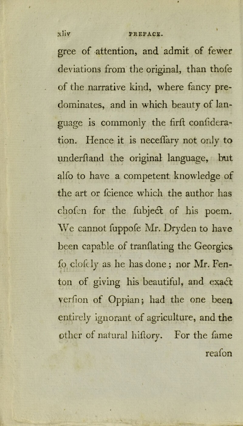 gree of attention, and admit of fewer deviations from the original, than thofe of the narrative kind, where fancy pre- dominates, and in which beauty of lan- guage is commonly the hrft confidera- tion. Hence it is neceffary not only to underhand the original language, but alfo to have a competent knowledge of the art or fcience which the author has chofen for the fubjedl of his poem. We cannot fuppofe Mr. Dryden to have been capable of tranflating the Georgies / fo elofely as he has done ; nor Mr. Fen- ton of giving his beautiful, and exadt verfion of Oppian; had the one been entirely ignorant of agriculture, and the other of natural hiflory. For the fame reafon