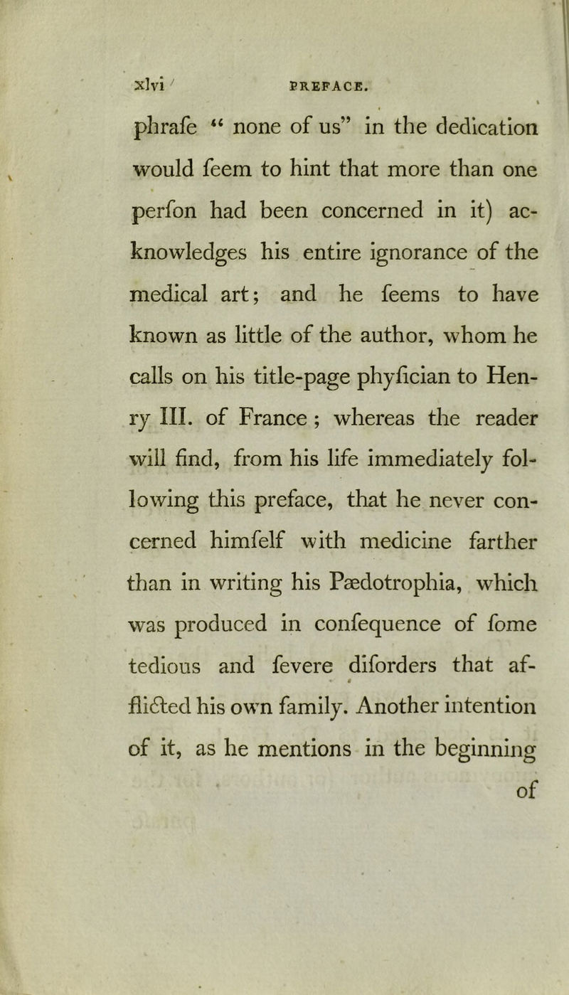 phrafe “ none of us” in the dedication would feem to hint that more than one perfon had been concerned in it) ac- knowledges his entire ignorance of the medical art; and he feems to have known as little of the author, whom he calls on his title-page phyfician to Hen- ry III. of France ; whereas the reader will find, from his life immediately fol- lowing this preface, that he never con- cerned himfelf with medicine farther than in writing his Paedotrophia, which was produced in confequence of fome tedious and fevere diforders that af- * i fli£ted his own family. Another intention of it, as he mentions in the beginning of