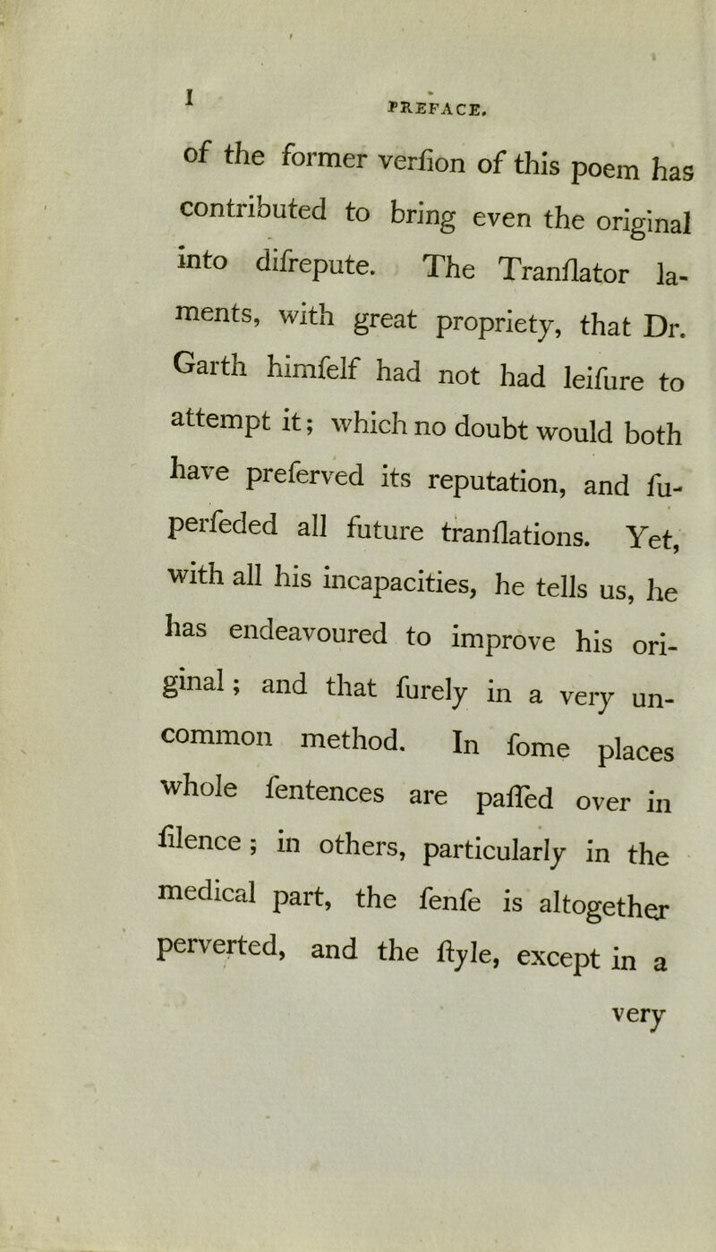 TB-EFACE. of the former verfion of this poem has contributed to bring even the original mto difrepute. The Tranflator la- ments, with great propriety, that Dr. Garth himfelf had not had leifure to attempt it; which no doubt would both have preferved its reputation, and fu- perfeded all future tranflations. Yet, with all his incapacities, he tells us, he has endeavoured to improve his ori- ginal ; and that furely in a very un- common method. In fome places whole fentences are paffed over in filence; in others, particularly in the medical part, the fenfe is altogether perverted, and the ltyle, except in a