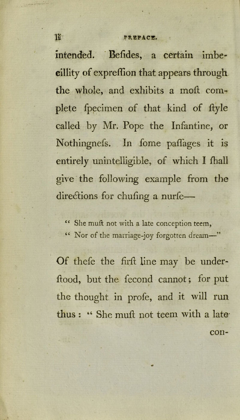 li PREPACK. intended. Befides, a certain imbe- cillity of expreffion that appears through the whole, and exhibits a moft com- plete fpecimen of that kind of ftyle called by Mr. Pope the Infantine, or Nothingnefs. In fome paffages it is entirely unintelligible, of which I fhall give the following example from the directions for chufing a nurfe— “ She mult not with a late conception teem, “ Nor of the marriage-joy forgotten dream—” Of thefe the firft line may be under- ftood, but the fecond cannot; for put the thought in profe, and it will run thus : “ She mull not teem with a late- con-