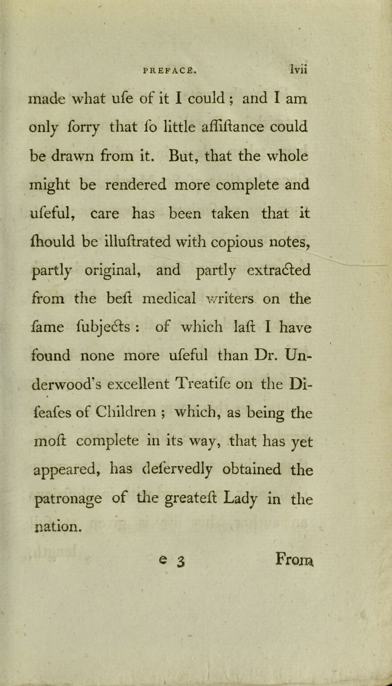 made what ufe of it I could; and I am only forry that fo little adidance could be drawn from it. But, that the whole might be rendered more complete and ufeful, care has been taken that it fhould be illudrated with copious notes, partly original, and partly extracted from the bed; medical writers on the fame fubjedts : of which lad I have found none more ufeful than Dr. Un- derwood’s excellent Treatife on the Di- feafes of Children ; which, as being the mod complete in its way, that has yet appeared, has defervedly obtained the patronage of the greated Lady in the nation. e 3 From