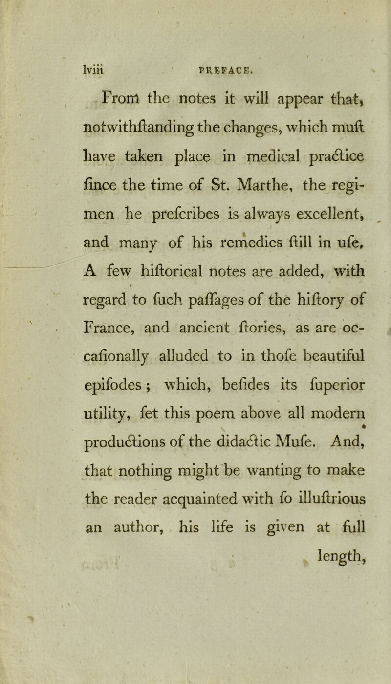 From the notes it will appear that, notwithstanding the changes, which muft have taken place in medical practice tince the time of St. Marthe, the regi- men he prefcribes is always excellent, and many of his remedies hill in ufe, A few hiftorical notes are added, with t regard to fuch pahages of the hiftory of France, and ancient ftories, as are oc- cationally alluded to in thofe beautiful epifodes; which, betides its fuperior utility, fet this poem above all modem * productions of the didactic Mufe. And, that nothing might be wanting to make the reader acquainted with fo illuhrious an author, his life is given at full length,