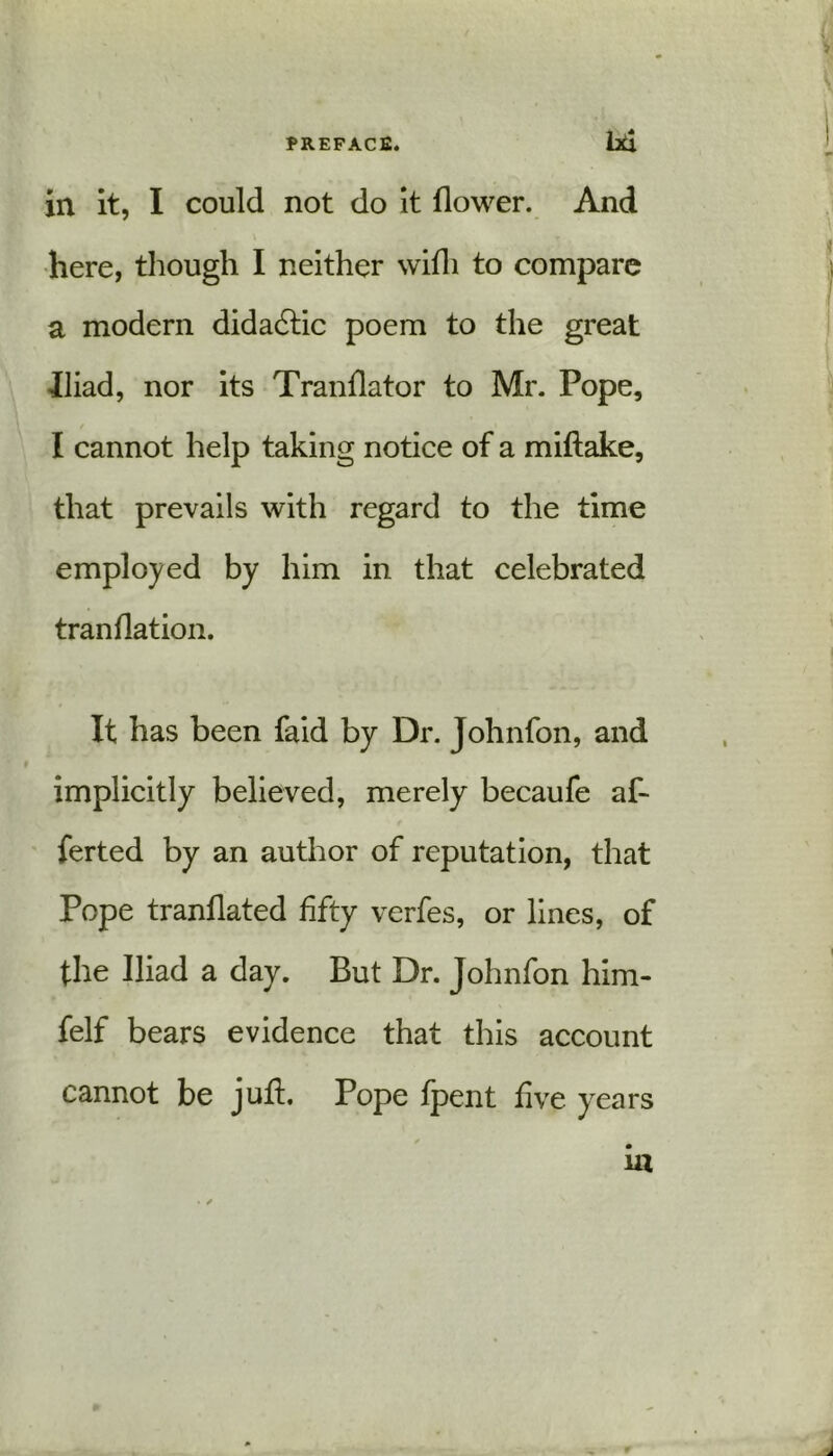 PREFACE. hd in it, I could not do it flower. And here, though I neither wifli to compare a modern didadtic poem to the great Iliad, nor its Tranflator to Mr. Pope, I cannot help taking notice of a miftake, that prevails with regard to the time employed by him in that celebrated tranflation. It has been faid by Dr. Johnfon, and implicitly believed, merely becaufe af- ferted by an author of reputation, that Pope tranflated fifty verfes, or lines, of the Iliad a day. But Dr. Johnfon him- felf bears evidence that this account cannot be jufl. Pope fpent five years . m • ✓