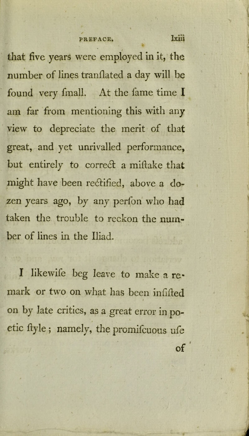 that five years were employed in it, the number of lines tranflated a day will be found very fmall. At the fame time I am far from mentioning this with any view to depreciate the merit of that great, and yet unrivalled performance, but entirely to correct a miftake that might have been redtified, above a do- zen years ago, by any perfon who had taken the trouble to reckon the num- ber of lines in the Iliad. I likewife beg leave to make a re- mark or two on what has been infilled i on by late critics, as a great error in po- etic flyle ; namely, the promifcuous ufe of