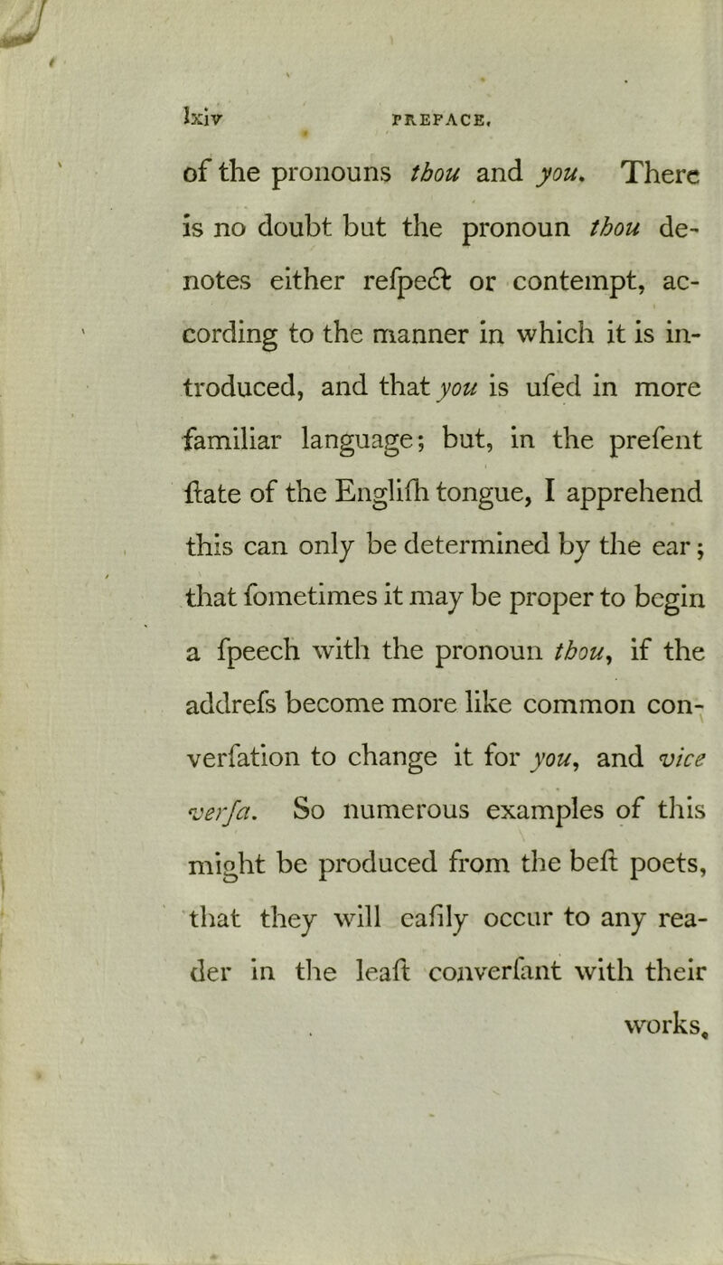 of the pronouns thou and you. There is no doubt but the pronoun thou de- notes either refpedl or contempt, ac- cording to the manner in which it is in- troduced, and that you is ufed in more familiar language; but, in the prefent ftate of the Englifh tongue, I apprehend this can only be determined by the ear; that fometimes it may be proper to begin a fpeech with the pronoun thou, if the addrefs become more like common con- verfation to change it for you, and vice verfa. So numerous examples of this might be produced from the belt poets, that they will eafily occur to any rea- der in the leaft converfant with their works.