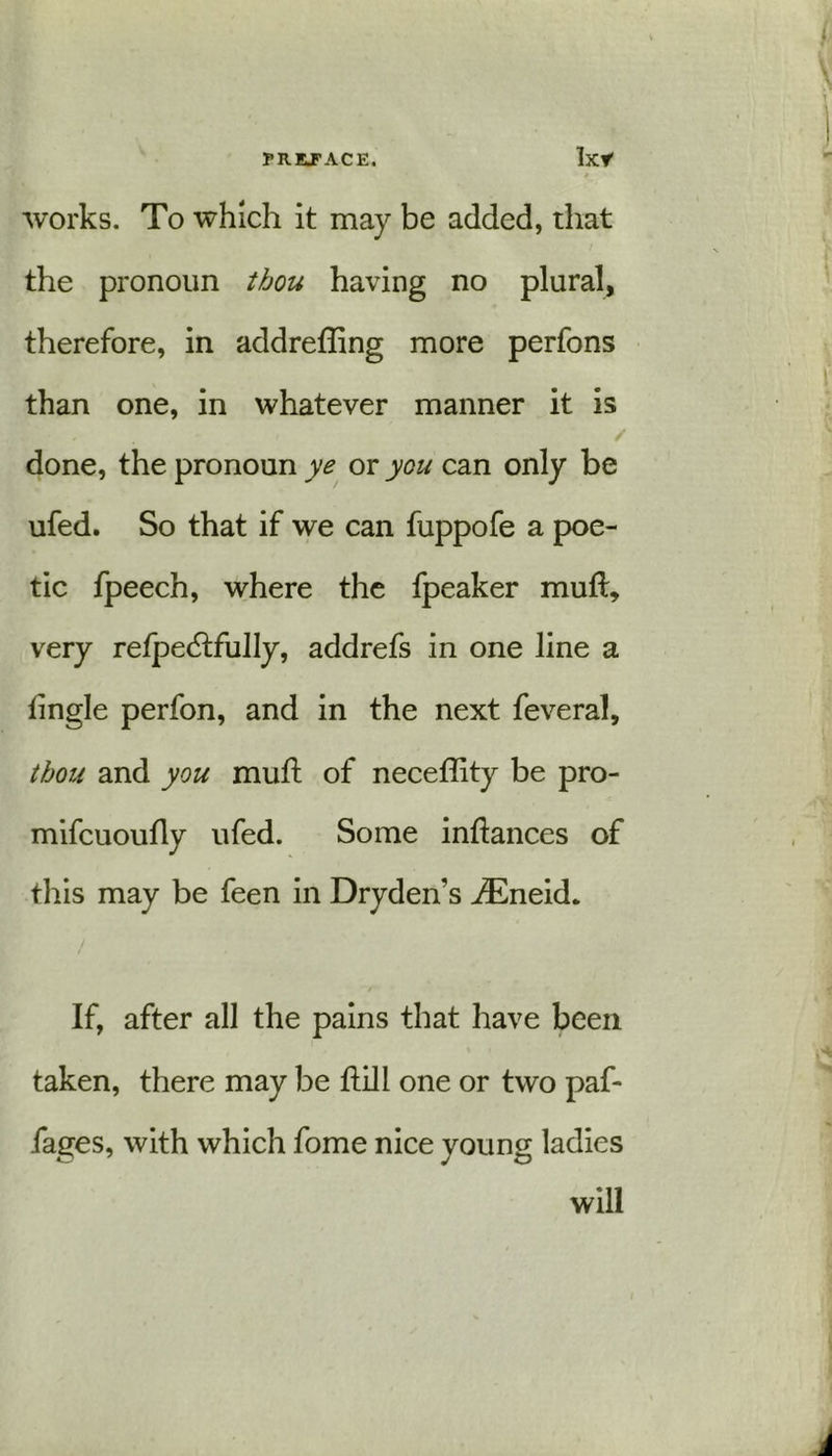 * works. To which it may be added, that the pronoun thou having no plural, therefore, in addrefling more perfons than one, in whatever manner it is / done, the pronoun ye or you can only be ufed. So that if we can fuppofe a poe- tic fpeech, where the fpeaker mull, very relpedtfully, addrefs in one line a fingle perfon, and in the next feveral, thou and you mud: of necefdty be pro- mifcuoudy ufed. Some infiances of this may be feen in Dryden’s iEneid. If, after all the pains that have been taken, there may be dill one or two paf- iages, with which fome nice young ladies will
