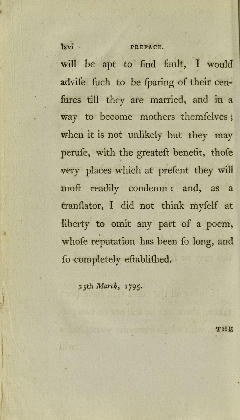 will be apt to find fault, I would advife fuch to be fparing of their cen- fures till they are married, and in a way to become mothers themfelves; when it is not unlikely but they may perufe, with the greatelt benefit, thofe very places which at prefent they will moft readily condemn: and, as a tranflator, I did not think myfelf at liberty to omit any part of a poem, I whofe reputation has been fo long, and fo completely eftablifhed. 25th March, 1795. THE