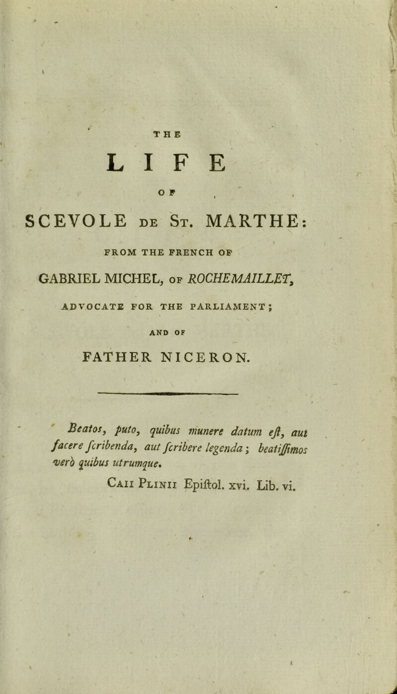 LIFE o r , SCEVOLE de St. MARTHE: FROM THE FRENCH OP GABRIEL MICHEL, of ROCHEMAILLET, ADVOCATE FOR THE PARLIAMENT; AND OF FATHER NICERON. Beatos, puto, quibus munere datum eji, aut facere fcribenda, aut fcribere legenda; beatijftmos •verb quibus utrumque.