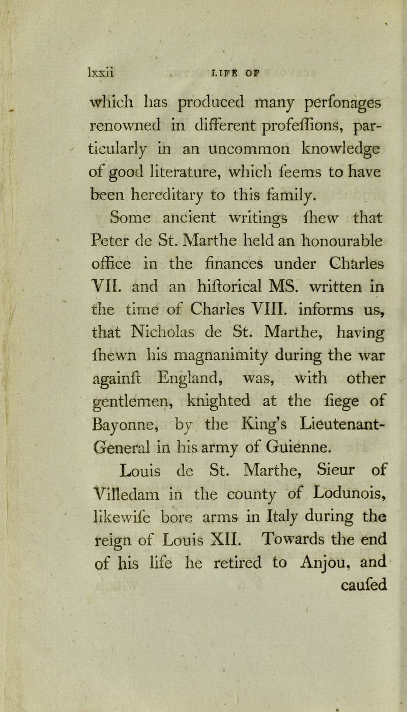 which has produced many perfonages renowned in different profeffions, par- ticularly in an uncommon knowledge of good literature, which feems to have been hereditary to this family. Some ancient writings fhew that Peter de St. Marthe held an honourable office in the finances under Charles VII. and an hiflorical MS. written in the time of Charles VIII. informs us, that Nicholas de St. Marthe, having fhewn his magnanimity during the war againfl England, was, with other gentlemen, knighted at the fiege of Bayonne, by the King’s Lieutenant- General in his army of Guienne. Louis de St. Marthe, Sieur of Vifledam in the county of Lodunois, likewife bore arms in Italy during the reign of Louis XII. Towards the end of his life he retired to Anjou, and caufed