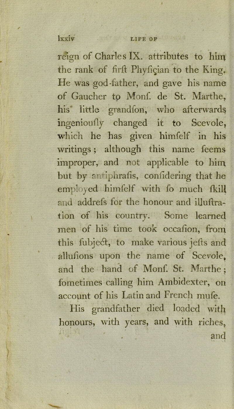 * lxXiV LIFE OF reign of Charle s IX. attributes to him v ' - the rank of hrft Phyiician to the King. He was god-father, and gave his name of Gaucher to Monf. de St. Marthe, his little grandfon, who afterwards ingenioufly changed it to Scevole, which he has given himfelf in his writings; although this name feems improper, and not applicable to him but by antiphrafis, conndering that he employed himfelf with fo much fkill and addrefs for the honour and illuftra- tion of his country. Seme learned men of his time took occafion, from this fubjedt, to make various jefts and allulions upon the name of Scevole, and the hand of Monf. St. Marthe; fbmetimes calling him Ambidexter, on account of his Latin and French mufe. His grandfather died loaded with honours, with years, and with riches, and
