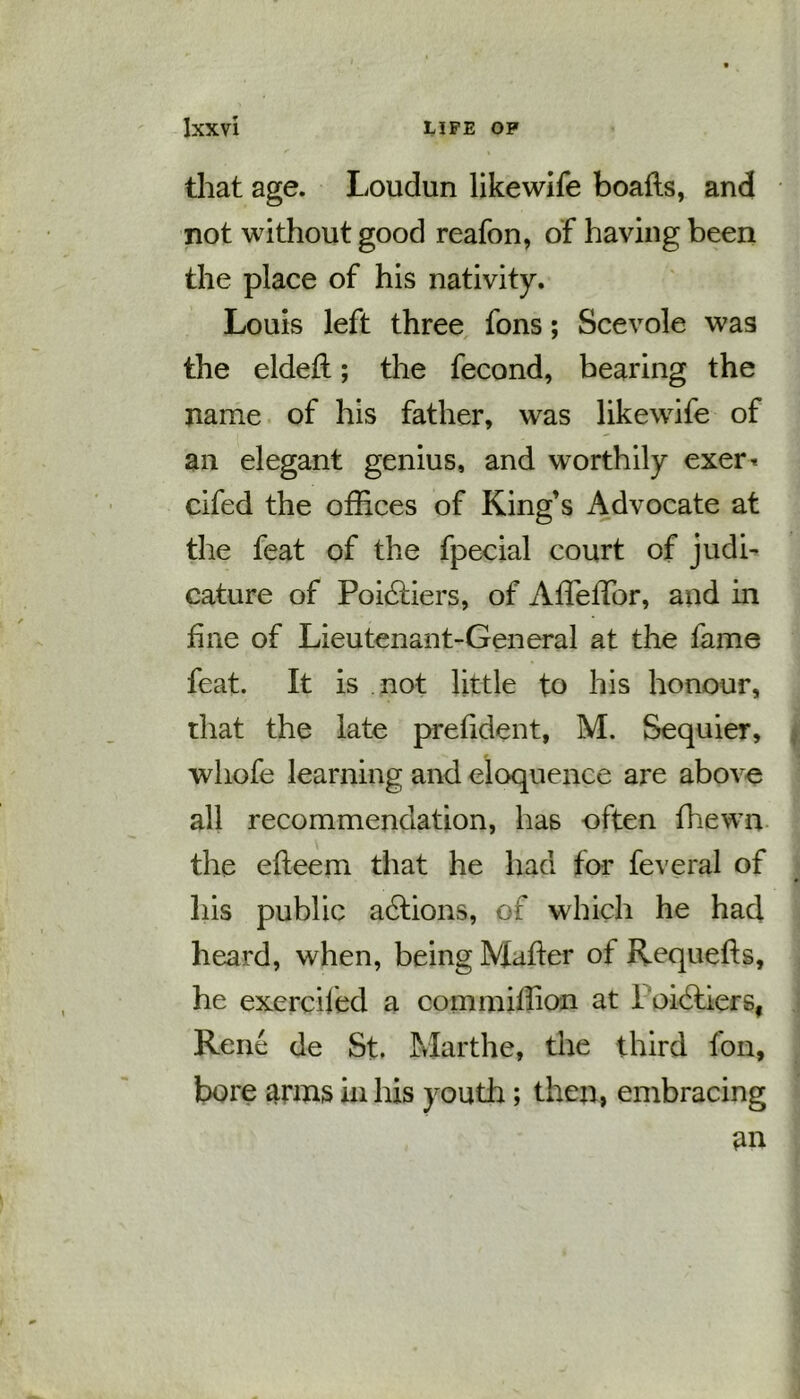 that age. Loudun likewife boafts, and not without good reafon, of having been the place of his nativity. Louis left three fons; Scevole was the eldefl; the fecond, bearing the name of his father, was likewife of an elegant genius, and worthily exer* cifed the offices of King’s Advocate at the feat of the fpecial court of judi- cature of Poidtiers, of Affeffior, and in fine of Lieutenant-General at the fame feat. It is not little to his honour, that the late prefident, M. Sequier, whofe learning and eloquence are above all recommendation, has often ffiewn the efieem that he had for feveral of his public actions, of which he had heard, when, being Mailer of Requefls, he exerciled a commiffion at 1 oidtiers, Rene de St. Marthe, the third fon, bore arms in his youth; then, embracing