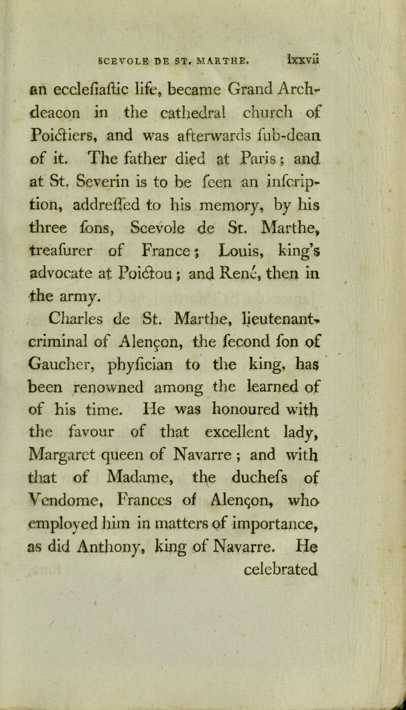 an ecclefiaftic life, became Grand Arch- deacon in the cathedral church of Poidtiers, and was afterwards fub-dean of it. The father died at Paris; and at St. Severin is to be feen an infcrip- tion, addreffed to his memory, by his three fons, Scevole de St. Marthe, treafurer of France; Louis, king’s advocate at Poidtou; and Rene, then in the army. Charles de St. Marthe, lieutenant- criminal of Alencon, the fecond fon of Gaucher, phyfician to the king, has been renowned among the learned of of his time. He was honoured with the favour of that excellent lady, Margaret queen of Navarre ; and with that of Madame, the duchefs of Vcndome, Frances of Alenqon, who employed him in matters of importance, as did Anthony, king of Navarre. He celebrated