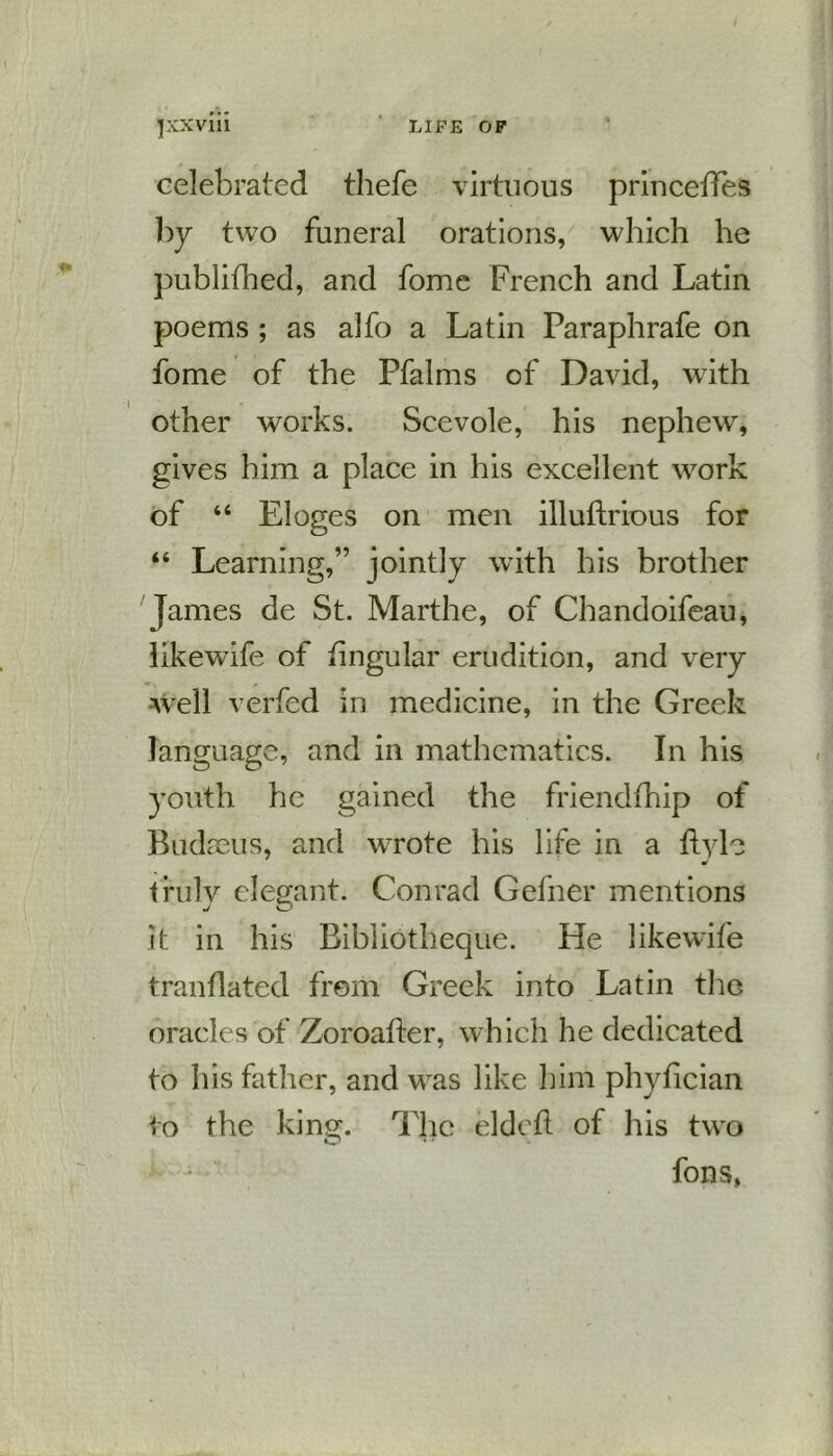 jxxviil LIFE OF celebrated thefe virtuous princeffes by two funeral orations, which he publifhed, and fome French and Latin poems ; as alfo a Latin Paraphrafe on fome of the Pfalms of David, with other works. Scevole, his nephew, gives him a place in his excellent work of “ Eloges on men illuftrious for “ Learning,” jointly with his brother James de St. Marthe, of Chandoifeau, likewife of lingular erudition, and very well verfed in medicine, in the Greek language, and in mathematics. In his youth he gained the friendfhip of Budreus, and w7rote his life in a ftylc truly elegant. Conrad Gefner mentions J o it in his Bibliotheque. He likewife tranflated from Greek into Latin the oracles of Zoroafter, which he dedicated to his father, and was like him phyhcian to the king. The eldett of his two fons,
