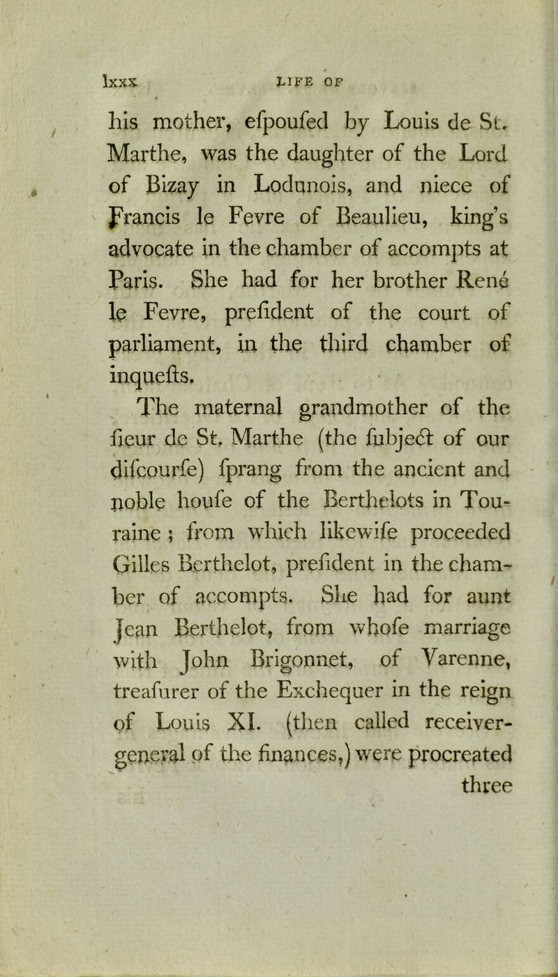 his mother, efpoufed by Louis de St. Marthe, was the daughter of the Lord of Bizay in Lodunois, and niece of Jrancis le Fevre of Beaulieu, king’s advocate in the chamber of accompts at Paris. She had for her brother Rene le Fevre, prefident of the court of parliament, in the third chamber of inquefts. The maternal grandmother of the heur de St, Marthe (the fubjedt of our difcourfe) fprang from the ancient and noble houfe of the Berthelots in Tou- raine ; from which likcwife proceeded Gilles Berthelot, prefident in the cham- ber of accompts. She had for aunt Jean Berthelot, from whofe marriage with John Brigonnet, of Varenne, treafurer of the Exchequer in the reign of Louis XI. (then called receiver- general of the finances,) were procreated three