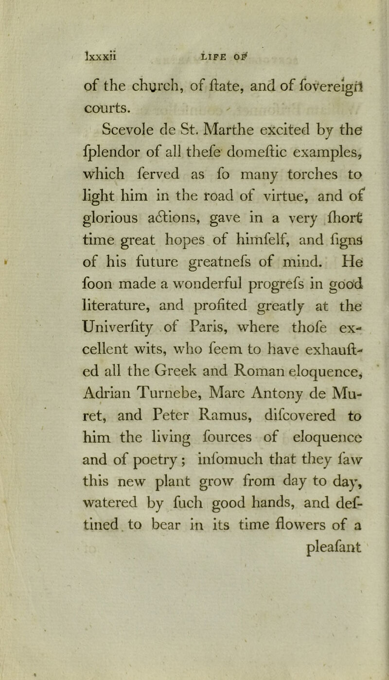 of the church, of ftate, and of fovereigd courts. Scevole de St. Marthe excited by the fplendor of all thefe domeftic examples, which ferved as fo many torches to light him in the road of virtue, and of glorious actions, gave in a very fhort time great hopes of himfelf, and figns of his future greatnefs of mind. He foon made a wonderful progrefs in good literature, and profited greatly at the Univerfity of Paris, where thofe ex- cellent wits, who feem to have exhauft- ed all the Greek and Roman eloquence, Adrian Turnebe, Marc Antony de Mu- ret, and Peter Ramus, difcovered to him the living fources of eloquence and of poetry ; infomuch that they law this new plant grow from day to day, watered by fuch good hands, and def- tined to bear in its time flowers of a pleafant