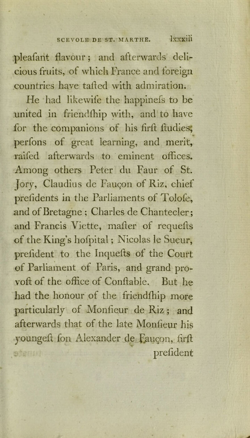 pleafant flavour; and afterwards deli- cious fruits, of which France and foreign countries have tailed with admiration. He had likewife the happinefs to be united in friendfhip with, and to have for the companions of his firfl fludies; perfons of great learning, and merit, raifed afterwards to eminent offices. Among others Peter du Faur of St. jory, Claudius de Fauqon of Riz, chief preiidents in the Parliaments of Tolofe, and of Bretagne ; Charles de Chantecler; and Francis Yiette, mailer of requefls of the King’s hofpital; Nicolas le Sueur, prefident to the Inquefts of the Court of Parliament of Paris, and grand pro- vofl of the office of Conflable. But he had the honour of the friendfhip more particularly of Monfieur de Riz ; and afterwards that of the late Monfieur his youngefl fon Alexander de F.au^on, firfl prefident