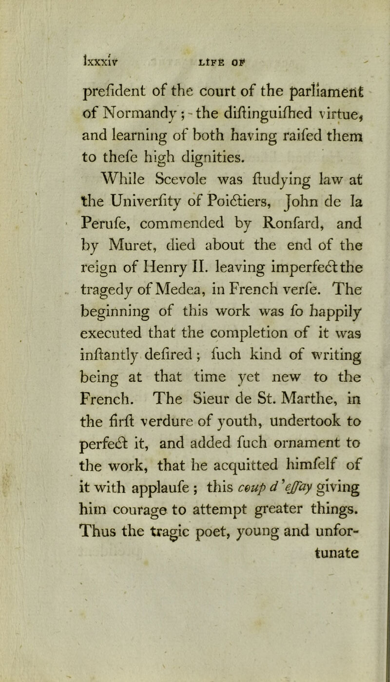 prefident of the court of the parliament of Normandy ; - the diftinguifhed virtue* and learning of both having raifed them to thefe high dignities. £5 O While Scevole was fludying law at the Univerfity of Poidtiers, John de la Perufe, commended by Ronfard, and by Muret, died about the end of the reign of Henry II. leaving imperfedlthe tragedy of Medea, in French verfe. The beginning of this work was fo happily executed that the completion of it was inftantly defired ; fuch kind of writing being at that time yet new to the French. The Sieur de St. Marthe, in the firft verdure of youth, undertook to perfedfc it, and added fuch ornament to the work, that he acquitted himfelf of it with applaufe ; this coup d ’ejfay giving him courage to attempt greater things. Thus the tragic poet, young and unfor- tunate