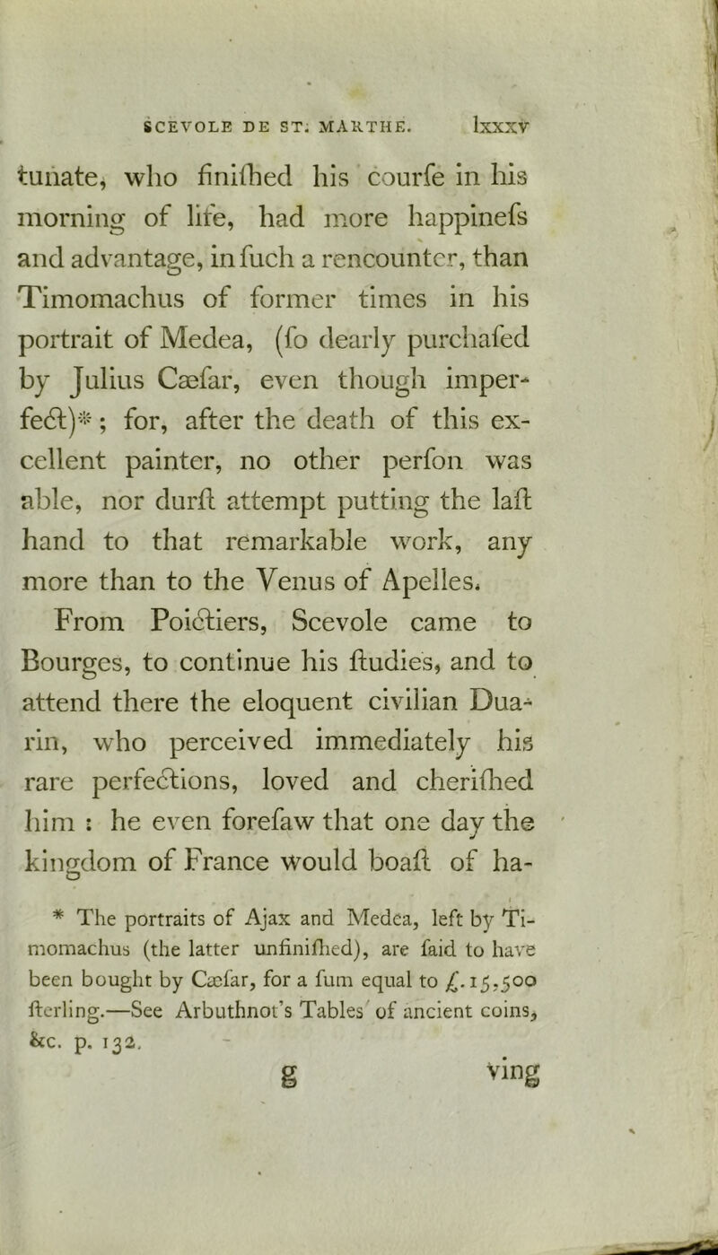 tunate, who finifhed his courfe in his morning of lire, had more happinefs % and advantage, infuch a rencounter, than Timomachus of former times in his portrait of Medea, (fo dearly purchafed by Julius Caefar, even though imper- fe6t)*; for, after the death of this ex- cellent painter, no other perfon was able, nor durft attempt putting the laft hand to that remarkable work, any more than to the Venus of Apelles* From Poictiers, Scevole came to Bourges, to continue his fludies, and to attend there the eloquent civilian Dua- rin, who perceived immediately his rare perfections, loved and cherifhed him : he even forefaw that one day the kingdom of France would boait of ha- o • I * The portraits of Ajax and Medea, left by Ti- momachus (the latter unfmifhed), are faid to have been bought by Caefar, for a fum equal to £. 15,500 fterling.—See Arbuthnoi’s Tables of ancient coins, he. p. 132. g Ving