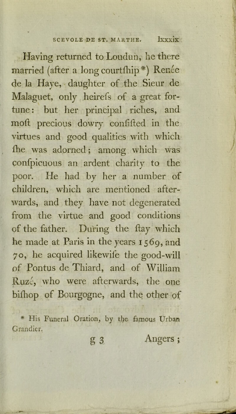 Having returned to Loudun, he there married (after a long courtfhip*) Renee de la Have, daughter of the Sieur de Malaguet, only heirefs of a great for- tune : but her principal riches, and moft precious dowry confided in the virtues and good qualities with which fhe was adorned; among which was confpicuous an ardent charity to the poor. He had by her a number of children, which are mentioned after- wards, and they have not degenerated from the virtue and good conditions of the father. During the day which he made at Paris in the years 1569, and 70, he acquired likewife the good-will of Pontus de Thiard, and of William Ruzc, who were afterwards, the one bifhop of Bourgogne, and the other of * His Funeral Oration, by the famous Urban Grandier. g 3 Angers ;