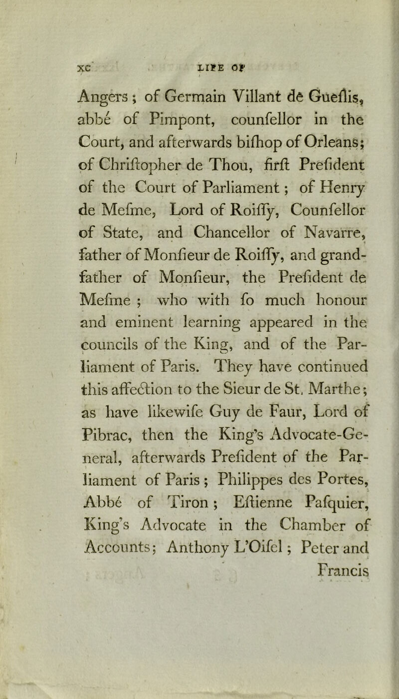 Angers ; of Germain Villant de Gueflis, abbe of Pimpont, counfellor in the Court, and afterwards bifhop of Orleans; of Chriflopher de Thou, firft Prefident of the Court of Parliament; of Henry de Mefme, Lord of Roiffy, Counfellor of State, and Chancellor of Navarre, ' 4 father of Monfieur de Roiffy, and grand- father of Monfieur, the Prefident de Mefme ; who with fo much honour and eminent learning appeared in the councils of the King, and of the Par- liament of Paris. They have continued this affedtion to the Sieur de St, Marthe; as have likewife Guy de Faur, Lord of Pibrac, then the King’s Advocate-Ge- neral, afterwards Prefident of the Par- liament of Paris ; Philippes des Portes, Abbe of Tiron; Eftienne Pafquier, King’s Advocate in the Chamber of Accounts; Anthony L’Oifcl; Peter and Francis