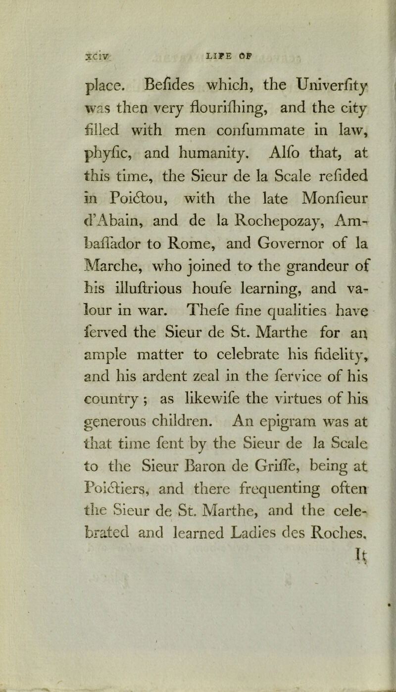 place. Befides which, the Univerfity was then very flourifhing, and the city tilled with men confummate in law, phytic, and humanity. Alfo that, at this time, the Sieur de la Scale redded in Poidtou, with the late Monfieur cVAbain, and de la Rochepozay, Am- baflador to Rome, and Governor of la Marche, who joined to the grandeur of his illuftrious houfe learning, and va- lour in war. Thefe tine qualities have ierved the Sieur de St. Marthe for an ample matter to celebrate his fidelity, and his ardent zeal in the fervice of his country ; as likewife the virtues of his generous children. An epigram was at that time fent by the Sieur de la Scale to the Sieur Baron de Grille, being at Poidtiers, and there frequenting often the Sieur de St. Marthe, and the cele- brated and learned Ladies des Roches, It
