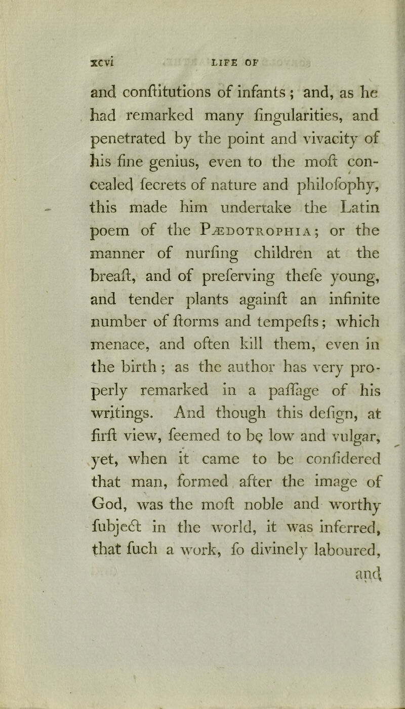 and conditutions of infants ; and, as he had remarked many fingularities, and penetrated by the point and vivacity of his fine genius, even to the mod con- cealed fecrets of nature and philofophy, this made him undertake the Latin poem of the P^edotrophia ; or the manner of nurfing children at the bread, and of preferving thefe young, and tender plants againd an infinite number of dorms and tempeds; which menace, and often kill them, even in the birth ; as the author has very pro- perly remarked in a paflage of his writings. And though this dedgn, at fil'd view, feemed to be low and vulgar, yet, when it came to be confidered that man, formed after the image of God, was the mod noble and worthy fubjecd in the world, it was inferred, that fuch a work, fo divinely laboured,