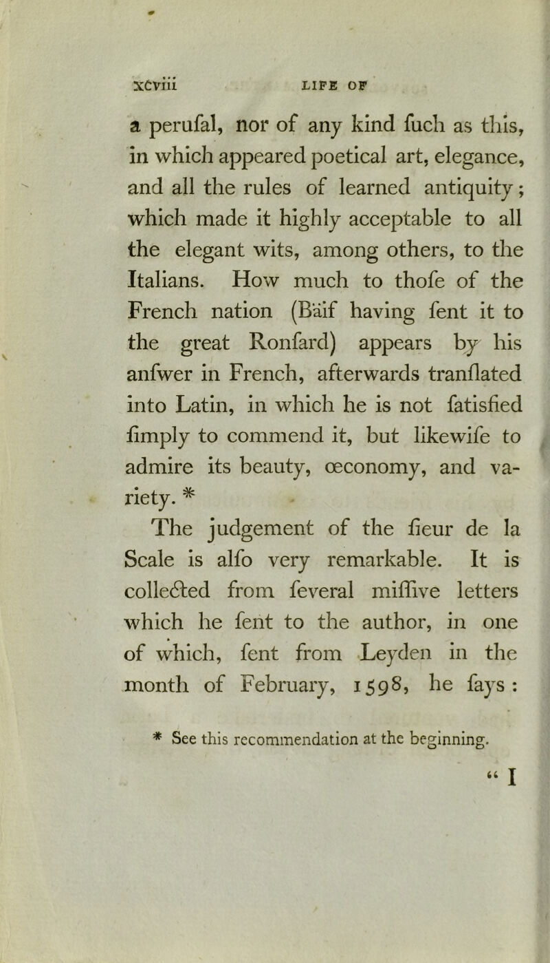a perufal, nor of any kind fuch as this, in which appeared poetical art, elegance, and all the rules of learned antiquity; which made it highly acceptable to all the elegant wits, among others, to the Italians. How much to thofe of the French nation (Baif having fent it to the great Ronfard) appears by his anfwer in French, afterwards tranflated into Latin, in which he is not fatisfied fimply to commend it, but likewife to admire its beauty, oeconomy, and va- riety. * The judgement of the fieur de la Scale is alfo very remarkable. It is collected from feveral miffive letters which he fent to the author, in one of which, fent from Leyden in the month of February, 1598, he fays: * See this recommendation at the beginning. “ I