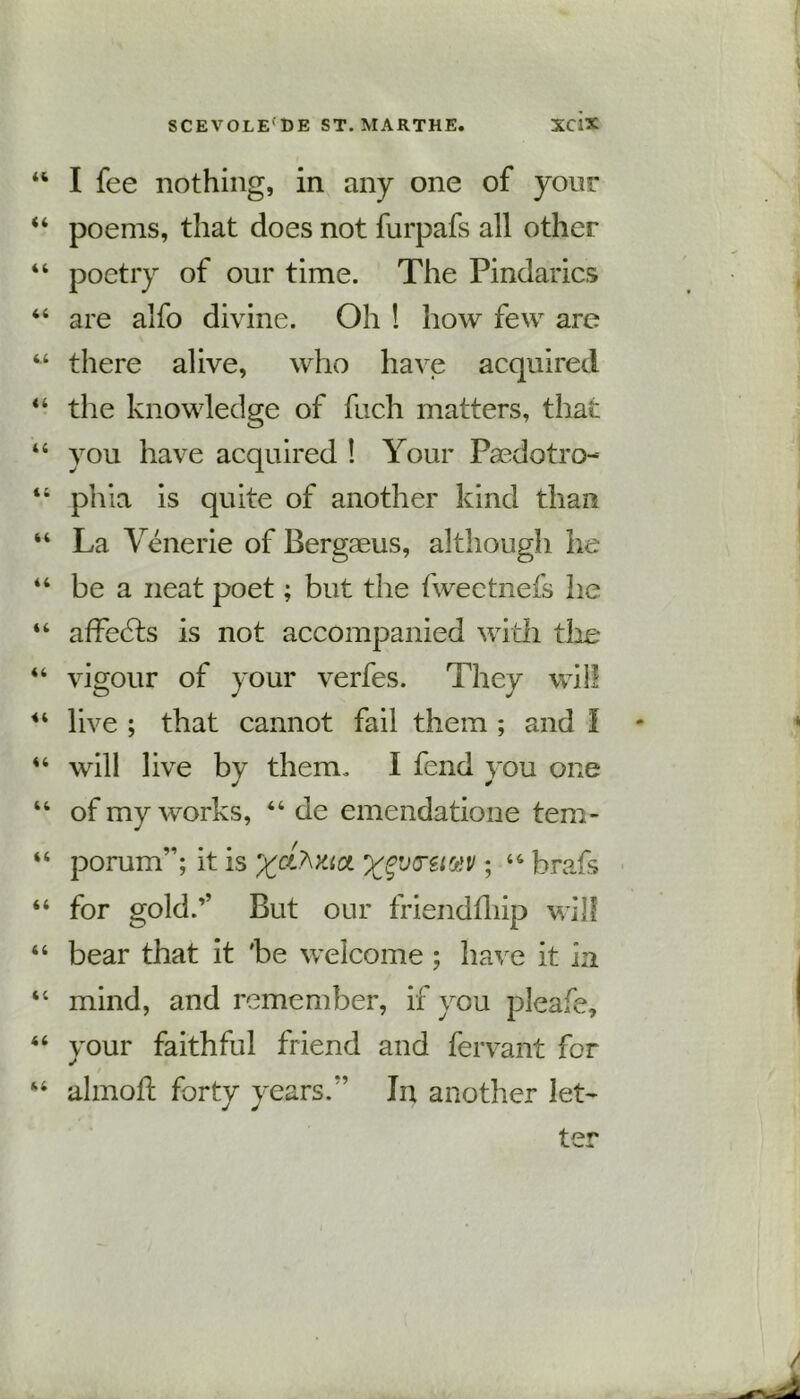 44 I fee nothing, in any one of your 44 poems, that does not furpafs all other 44 poetry of our time. The Pindarics 44 are alfo divine. Oh ! how few are 44 there alive, who have acquired 44 the knowledge of fuch matters, that 44 you have acquired ! Your Paedotro- 44 phia is quite of another kind than “ La Yenerie of Bergaeus, although he 44 be a neat poet; but the fweetnefs he 44 affefts is not accompanied with the 44 vigour of your verfes. They will 44 live ; that cannot fail them ; and I * 44 will live by them. I fend you one 44 of my works, 44 de emendatione tem- 44 porum”; it is xgvretuv; 44 brafs 44 for gold.’’ But our friendfliip will 44 bear that it 'be welcome ; have it in 44 mind, and remember, if you pleafe, 44 your faithful friend and fervant for 44 almoft forty years/’ In another let'
