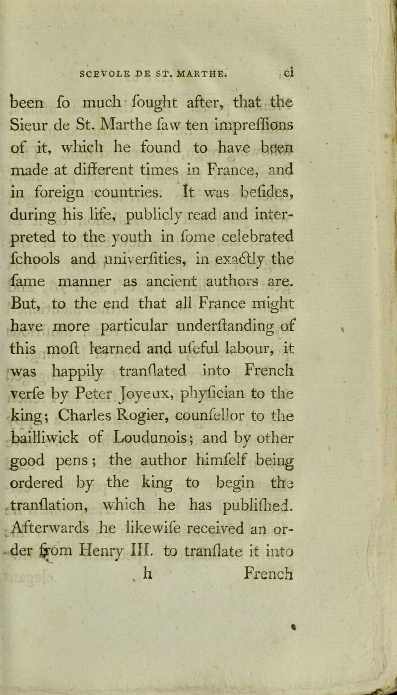 . I been fo much fought after, that the Sieur de St. Marthe faw ten impreffions of it, which he found to have bflen made at different times in France, and in foreign countries. It was befides, during his life, publicly read and inter- preted to the youth in fome celebrated fchools and univerfities, in exactly the fame manner as ancient authors are. But, to the end that all France might have more particular underfianding of this mofl learned and ufeful labour, it was happily translated into French verfe by Peter joyeax, phyfician to the king; Charles Rogier, co unfell or to the bailliwick of Loudunois; and by other good pens ; the author himfelf being ordered by the king to begin the translation, which he has published. Afterwards he likewife received an or- der from Henry III. to tranflate it into h French